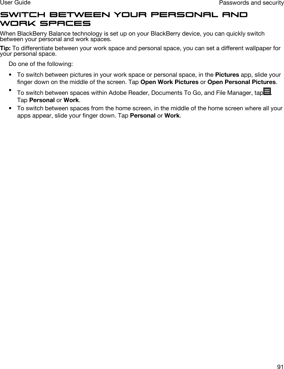 Switch between your personal and work spacesWhen BlackBerry Balance technology is set up on your BlackBerry device, you can quickly switch between your personal and work spaces.Tip: To differentiate between your work space and personal space, you can set a different wallpaper for your personal space.Do one of the following:• To switch between pictures in your work space or personal space, in the Pictures app, slide your finger down on the middle of the screen. Tap Open Work Pictures or Open Personal Pictures.•To switch between spaces within Adobe Reader, Documents To Go, and File Manager, tap . Tap Personal or Work.• To switch between spaces from the home screen, in the middle of the home screen where all your apps appear, slide your finger down. Tap Personal or Work.  Passwords and securityUser Guide91