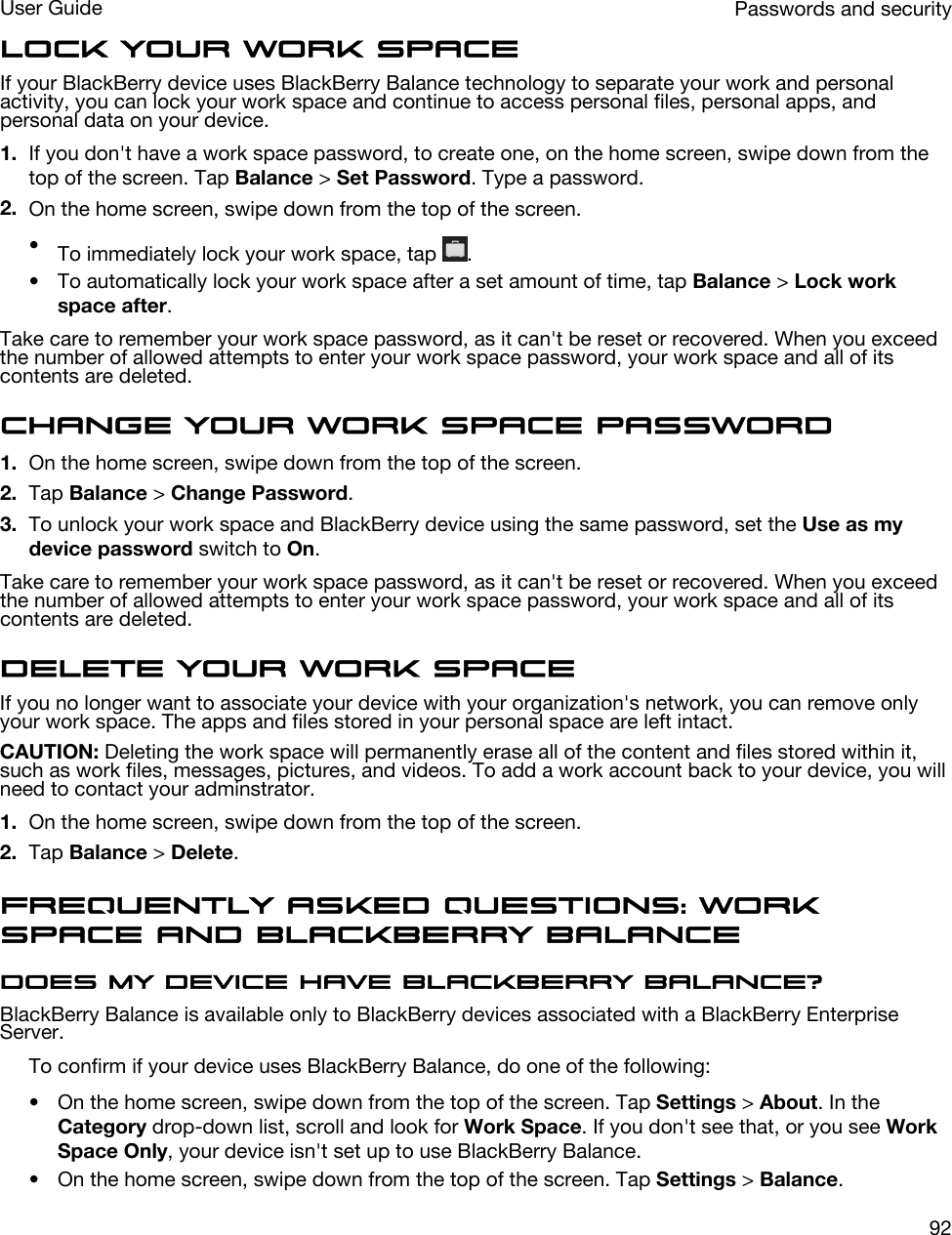 Lock your work spaceIf your BlackBerry device uses BlackBerry Balance technology to separate your work and personal activity, you can lock your work space and continue to access personal files, personal apps, and personal data on your device.1. If you don&apos;t have a work space password, to create one, on the home screen, swipe down from the top of the screen. Tap Balance &gt; Set Password. Type a password.2. On the home screen, swipe down from the top of the screen.•To immediately lock your work space, tap  .• To automatically lock your work space after a set amount of time, tap Balance &gt; Lock work space after.Take care to remember your work space password, as it can&apos;t be reset or recovered. When you exceed the number of allowed attempts to enter your work space password, your work space and all of its contents are deleted.Change your work space password1. On the home screen, swipe down from the top of the screen.2. Tap Balance &gt; Change Password.3. To unlock your work space and BlackBerry device using the same password, set the Use as my device password switch to On.Take care to remember your work space password, as it can&apos;t be reset or recovered. When you exceed the number of allowed attempts to enter your work space password, your work space and all of its contents are deleted.Delete your work spaceIf you no longer want to associate your device with your organization&apos;s network, you can remove only your work space. The apps and files stored in your personal space are left intact.CAUTION: Deleting the work space will permanently erase all of the content and files stored within it, such as work files, messages, pictures, and videos. To add a work account back to your device, you will need to contact your adminstrator.1. On the home screen, swipe down from the top of the screen.2. Tap Balance &gt; Delete.Frequently asked questions: Work space and BlackBerry BalanceDoes my device have BlackBerry Balance?BlackBerry Balance is available only to BlackBerry devices associated with a BlackBerry Enterprise Server.To confirm if your device uses BlackBerry Balance, do one of the following:• On the home screen, swipe down from the top of the screen. Tap Settings &gt; About. In the Category drop-down list, scroll and look for Work Space. If you don&apos;t see that, or you see Work Space Only, your device isn&apos;t set up to use BlackBerry Balance.• On the home screen, swipe down from the top of the screen. Tap Settings &gt; Balance.Passwords and securityUser Guide92