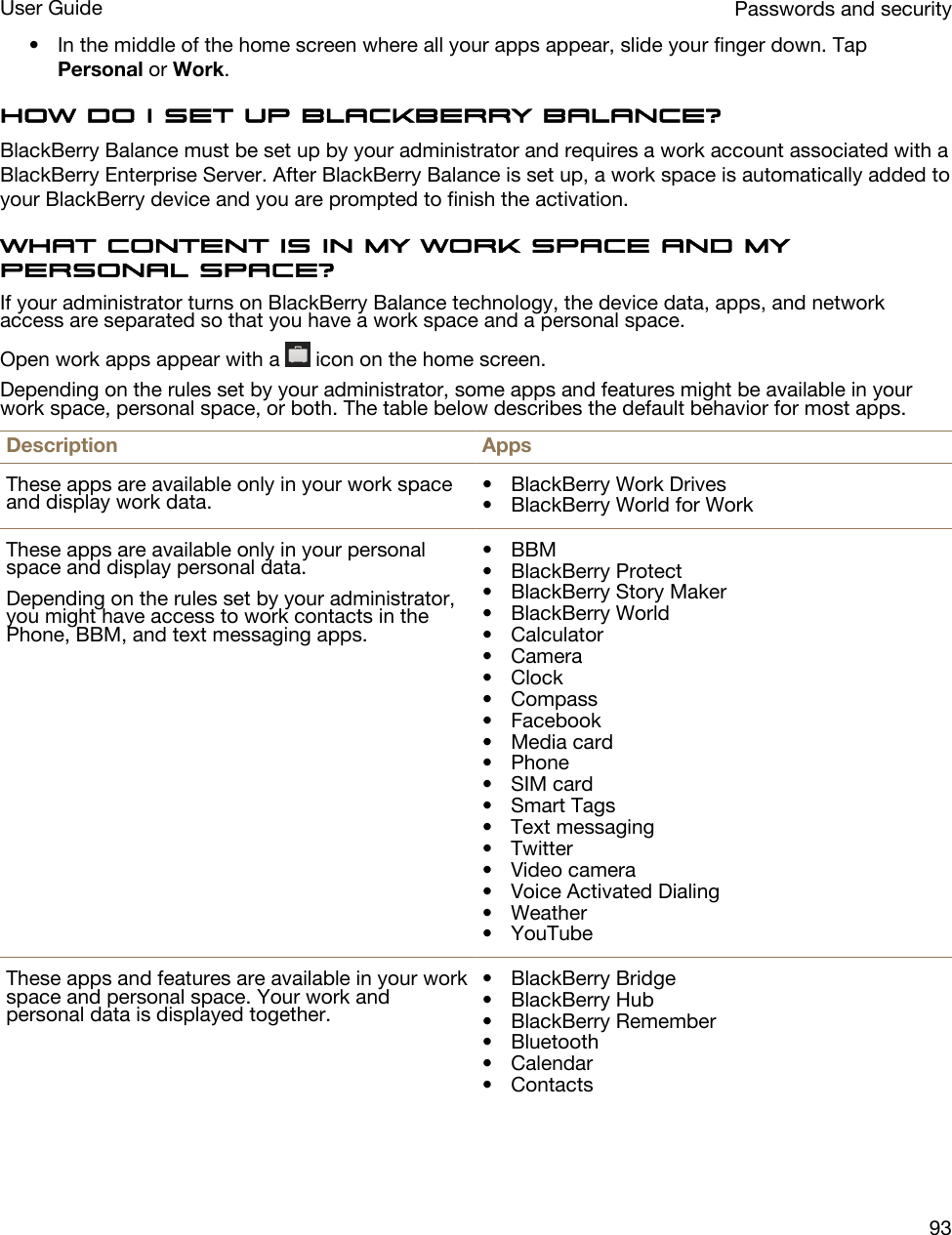 • In the middle of the home screen where all your apps appear, slide your finger down. Tap Personal or Work.How do I set up BlackBerry Balance?BlackBerry Balance must be set up by your administrator and requires a work account associated with a BlackBerry Enterprise Server. After BlackBerry Balance is set up, a work space is automatically added to your BlackBerry device and you are prompted to finish the activation.What content is in my work space and my personal space?If your administrator turns on BlackBerry Balance technology, the device data, apps, and network access are separated so that you have a work space and a personal space.Open work apps appear with a   icon on the home screen.Depending on the rules set by your administrator, some apps and features might be available in your work space, personal space, or both. The table below describes the default behavior for most apps.Description AppsThese apps are available only in your work space and display work data. • BlackBerry Work Drives• BlackBerry World for WorkThese apps are available only in your personal space and display personal data.Depending on the rules set by your administrator, you might have access to work contacts in the Phone, BBM, and text messaging apps.• BBM• BlackBerry Protect• BlackBerry Story Maker• BlackBerry World• Calculator• Camera• Clock• Compass• Facebook• Media card• Phone• SIM card• Smart Tags• Text messaging• Twitter• Video camera• Voice Activated Dialing• Weather• YouTubeThese apps and features are available in your work space and personal space. Your work and personal data is displayed together.• BlackBerry Bridge• BlackBerry Hub• BlackBerry Remember• Bluetooth• Calendar• ContactsPasswords and securityUser Guide93