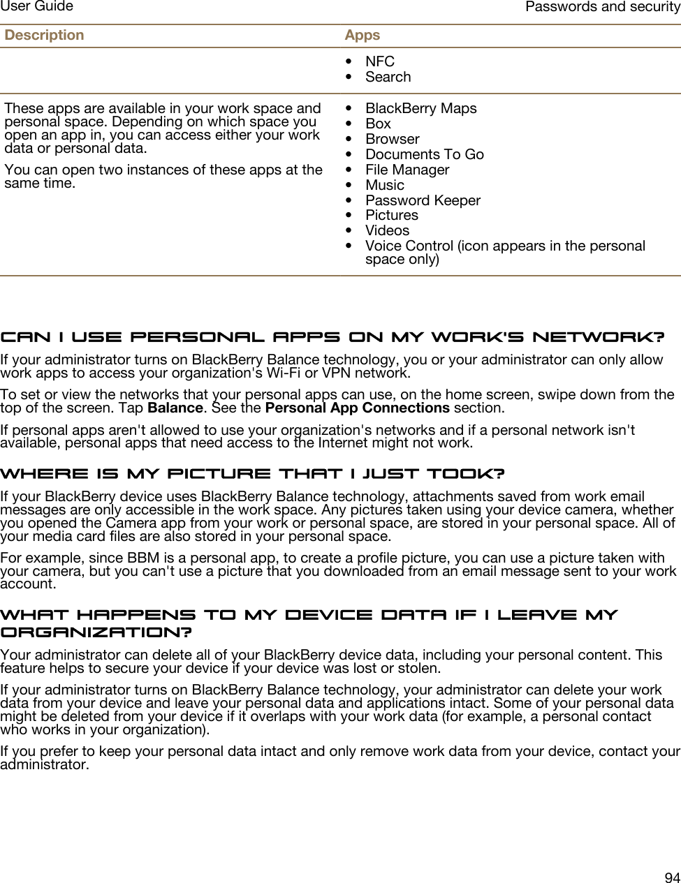 Description Apps• NFC• SearchThese apps are available in your work space and personal space. Depending on which space you open an app in, you can access either your work data or personal data.You can open two instances of these apps at the same time.• BlackBerry Maps• Box• Browser• Documents To Go• File Manager• Music• Password Keeper• Pictures• Videos• Voice Control (icon appears in the personal space only)Can I use personal apps on my work&apos;s network?If your administrator turns on BlackBerry Balance technology, you or your administrator can only allow work apps to access your organization&apos;s Wi-Fi or VPN network.To set or view the networks that your personal apps can use, on the home screen, swipe down from the top of the screen. Tap Balance. See the Personal App Connections section.If personal apps aren&apos;t allowed to use your organization&apos;s networks and if a personal network isn&apos;t available, personal apps that need access to the Internet might not work.Where is my picture that I just took?If your BlackBerry device uses BlackBerry Balance technology, attachments saved from work email messages are only accessible in the work space. Any pictures taken using your device camera, whether you opened the Camera app from your work or personal space, are stored in your personal space. All of your media card files are also stored in your personal space.For example, since BBM is a personal app, to create a profile picture, you can use a picture taken with your camera, but you can&apos;t use a picture that you downloaded from an email message sent to your work account.What happens to my device data if I leave my organization?Your administrator can delete all of your BlackBerry device data, including your personal content. This feature helps to secure your device if your device was lost or stolen.If your administrator turns on BlackBerry Balance technology, your administrator can delete your work data from your device and leave your personal data and applications intact. Some of your personal data might be deleted from your device if it overlaps with your work data (for example, a personal contact who works in your organization).If you prefer to keep your personal data intact and only remove work data from your device, contact your administrator.Passwords and securityUser Guide94