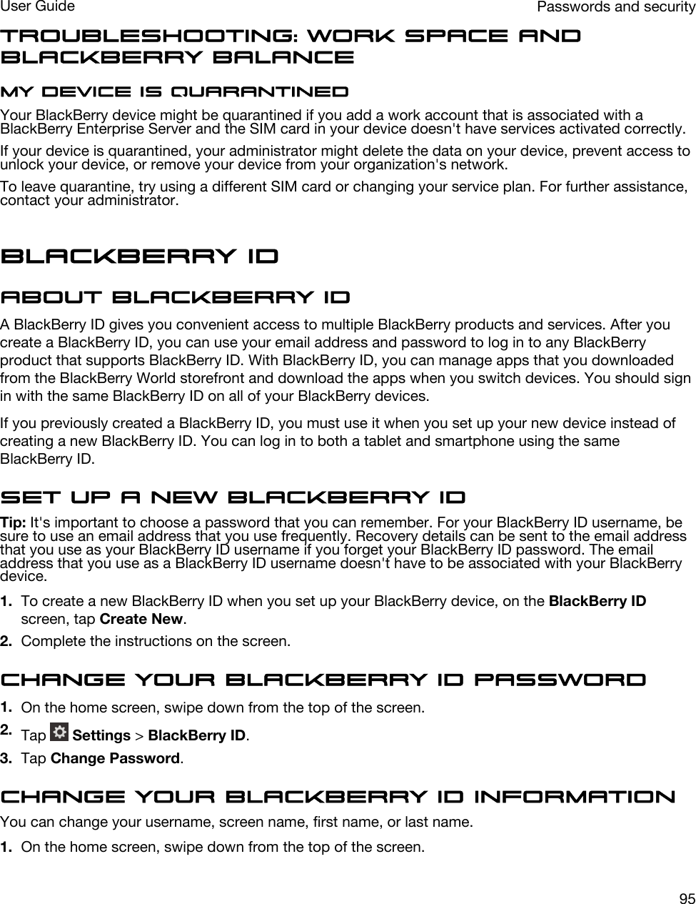 Troubleshooting: Work space and BlackBerry BalanceMy device is quarantinedYour BlackBerry device might be quarantined if you add a work account that is associated with a BlackBerry Enterprise Server and the SIM card in your device doesn&apos;t have services activated correctly.If your device is quarantined, your administrator might delete the data on your device, prevent access to unlock your device, or remove your device from your organization&apos;s network.To leave quarantine, try using a different SIM card or changing your service plan. For further assistance, contact your administrator.BlackBerry IDAbout BlackBerry IDA BlackBerry ID gives you convenient access to multiple BlackBerry products and services. After you create a BlackBerry ID, you can use your email address and password to log in to any BlackBerry product that supports BlackBerry ID. With BlackBerry ID, you can manage apps that you downloaded from the BlackBerry World storefront and download the apps when you switch devices. You should sign in with the same BlackBerry ID on all of your BlackBerry devices.If you previously created a BlackBerry ID, you must use it when you set up your new device instead of creating a new BlackBerry ID. You can log in to both a tablet and smartphone using the same BlackBerry ID.Set up a new BlackBerry IDTip: It&apos;s important to choose a password that you can remember. For your BlackBerry ID username, be sure to use an email address that you use frequently. Recovery details can be sent to the email address that you use as your BlackBerry ID username if you forget your BlackBerry ID password. The email address that you use as a BlackBerry ID username doesn&apos;t have to be associated with your BlackBerry device.1. To create a new BlackBerry ID when you set up your BlackBerry device, on the BlackBerry ID screen, tap Create New.2. Complete the instructions on the screen.Change your BlackBerry ID password1. On the home screen, swipe down from the top of the screen.2. Tap   Settings &gt; BlackBerry ID.3. Tap Change Password.Change your BlackBerry ID informationYou can change your username, screen name, first name, or last name.1. On the home screen, swipe down from the top of the screen.Passwords and securityUser Guide95