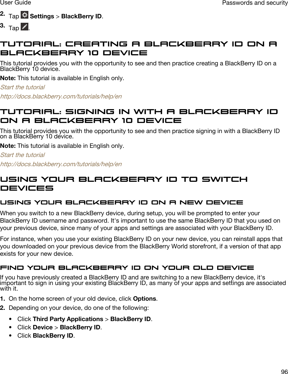 2. Tap   Settings &gt; BlackBerry ID.3. Tap  .Tutorial: Creating a BlackBerry ID on a BlackBerry 10 deviceThis tutorial provides you with the opportunity to see and then practice creating a BlackBerry ID on a BlackBerry 10 device.Note: This tutorial is available in English only.Start the tutorialhttp://docs.blackberry.com/tutorials/help/enTutorial: Signing in with a BlackBerry ID on a BlackBerry 10 deviceThis tutorial provides you with the opportunity to see and then practice signing in with a BlackBerry ID on a BlackBerry 10 device.Note: This tutorial is available in English only.Start the tutorialhttp://docs.blackberry.com/tutorials/help/enUsing your BlackBerry ID to switch devicesUsing your BlackBerry ID on a new deviceWhen you switch to a new BlackBerry device, during setup, you will be prompted to enter your BlackBerry ID username and password. It&apos;s important to use the same BlackBerry ID that you used on your previous device, since many of your apps and settings are associated with your BlackBerry ID.For instance, when you use your existing BlackBerry ID on your new device, you can reinstall apps that you downloaded on your previous device from the BlackBerry World storefront, if a version of that app exists for your new device.Find your BlackBerry ID on your old deviceIf you have previously created a BlackBerry ID and are switching to a new BlackBerry device, it&apos;s important to sign in using your existing BlackBerry ID, as many of your apps and settings are associated with it.1. On the home screen of your old device, click Options.2. Depending on your device, do one of the following:• Click Third Party Applications &gt; BlackBerry ID.• Click Device &gt; BlackBerry ID.• Click BlackBerry ID.Passwords and securityUser Guide96