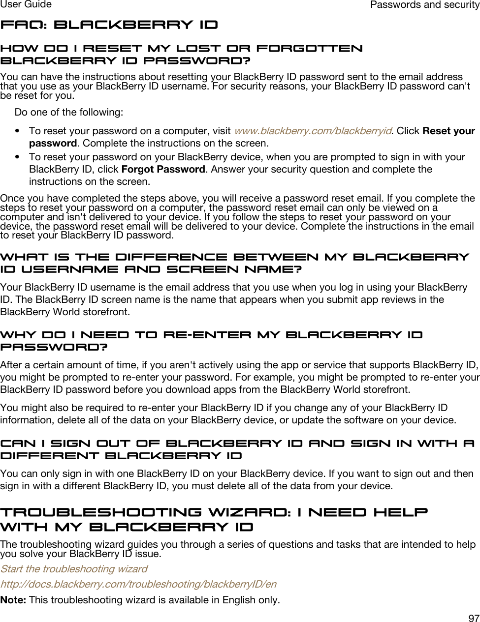 FAQ: BlackBerry IDHow do I reset my lost or forgotten BlackBerry ID password?You can have the instructions about resetting your BlackBerry ID password sent to the email address that you use as your BlackBerry ID username. For security reasons, your BlackBerry ID password can&apos;t be reset for you.Do one of the following:• To reset your password on a computer, visit www.blackberry.com/blackberryid. Click Reset your password. Complete the instructions on the screen.• To reset your password on your BlackBerry device, when you are prompted to sign in with your BlackBerry ID, click Forgot Password. Answer your security question and complete the instructions on the screen.Once you have completed the steps above, you will receive a password reset email. If you complete the steps to reset your password on a computer, the password reset email can only be viewed on a computer and isn&apos;t delivered to your device. If you follow the steps to reset your password on your device, the password reset email will be delivered to your device. Complete the instructions in the email to reset your BlackBerry ID password.What is the difference between my BlackBerry ID username and screen name?Your BlackBerry ID username is the email address that you use when you log in using your BlackBerry ID. The BlackBerry ID screen name is the name that appears when you submit app reviews in the BlackBerry World storefront.Why do I need to re-enter my BlackBerry ID password?After a certain amount of time, if you aren&apos;t actively using the app or service that supports BlackBerry ID, you might be prompted to re-enter your password. For example, you might be prompted to re-enter your BlackBerry ID password before you download apps from the BlackBerry World storefront.You might also be required to re-enter your BlackBerry ID if you change any of your BlackBerry ID information, delete all of the data on your BlackBerry device, or update the software on your device.Can I sign out of BlackBerry ID and sign in with a different BlackBerry IDYou can only sign in with one BlackBerry ID on your BlackBerry device. If you want to sign out and then sign in with a different BlackBerry ID, you must delete all of the data from your device.Troubleshooting wizard: I need help with my BlackBerry IDThe troubleshooting wizard guides you through a series of questions and tasks that are intended to help you solve your BlackBerry ID issue.Start the troubleshooting wizardhttp://docs.blackberry.com/troubleshooting/blackberryID/enNote: This troubleshooting wizard is available in English only.Passwords and securityUser Guide97