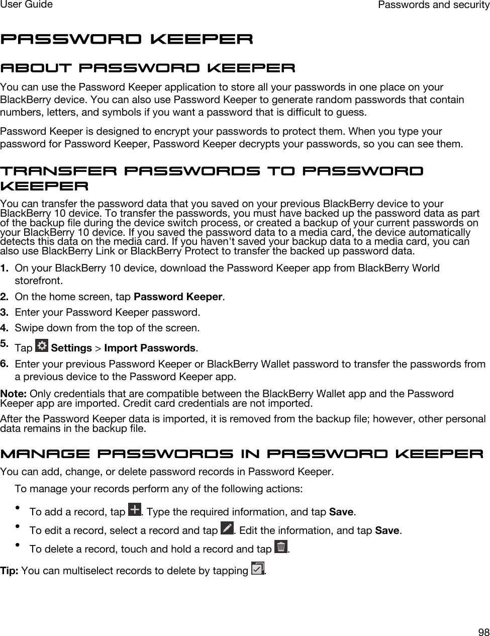 Password KeeperAbout Password KeeperYou can use the Password Keeper application to store all your passwords in one place on your BlackBerry device. You can also use Password Keeper to generate random passwords that contain numbers, letters, and symbols if you want a password that is difficult to guess.Password Keeper is designed to encrypt your passwords to protect them. When you type your password for Password Keeper, Password Keeper decrypts your passwords, so you can see them.Transfer passwords to Password KeeperYou can transfer the password data that you saved on your previous BlackBerry device to your BlackBerry 10 device. To transfer the passwords, you must have backed up the password data as part of the backup file during the device switch process, or created a backup of your current passwords on your BlackBerry 10 device. If you saved the password data to a media card, the device automatically detects this data on the media card. If you haven&apos;t saved your backup data to a media card, you can also use BlackBerry Link or BlackBerry Protect to transfer the backed up password data.1. On your BlackBerry 10 device, download the Password Keeper app from BlackBerry World storefront.2. On the home screen, tap Password Keeper.3. Enter your Password Keeper password.4. Swipe down from the top of the screen.5. Tap   Settings &gt; Import Passwords.6. Enter your previous Password Keeper or BlackBerry Wallet password to transfer the passwords from a previous device to the Password Keeper app.Note: Only credentials that are compatible between the BlackBerry Wallet app and the Password Keeper app are imported. Credit card credentials are not imported.After the Password Keeper data is imported, it is removed from the backup file; however, other personal data remains in the backup file.Manage passwords in Password KeeperYou can add, change, or delete password records in Password Keeper.To manage your records perform any of the following actions:•To add a record, tap  . Type the required information, and tap Save.•To edit a record, select a record and tap  . Edit the information, and tap Save.•To delete a record, touch and hold a record and tap  .Tip: You can multiselect records to delete by tapping  .Passwords and securityUser Guide98