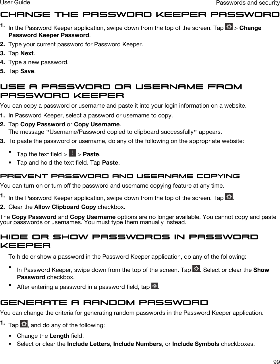 Change the Password Keeper password1. In the Password Keeper application, swipe down from the top of the screen. Tap   &gt; Change Password Keeper Password.2. Type your current password for Password Keeper.3. Tap Next.4. Type a new password.5. Tap Save.Use a password or username from Password KeeperYou can copy a password or username and paste it into your login information on a website.1. In Password Keeper, select a password or username to copy.2. Tap Copy Password or Copy Username.The message &quot;Username/Password copied to clipboard successfully&quot; appears.3. To paste the password or username, do any of the following on the appropriate website:•Tap the text field &gt;   &gt; Paste.• Tap and hold the text field. Tap Paste.Prevent password and username copyingYou can turn on or turn off the password and username copying feature at any time.1. In the Password Keeper application, swipe down from the top of the screen. Tap  .2. Clear the Allow Clipboard Copy checkbox.The Copy Password and Copy Username options are no longer available. You cannot copy and paste your passwords or usernames. You must type them manually instead.Hide or show passwords in Password KeeperTo hide or show a password in the Password Keeper application, do any of the following:•In Password Keeper, swipe down from the top of the screen. Tap  . Select or clear the Show Password checkbox.•After entering a password in a password field, tap  .Generate a random passwordYou can change the criteria for generating random passwords in the Password Keeper application.1. Tap  , and do any of the following:• Change the Length field.• Select or clear the Include Letters, Include Numbers, or Include Symbols checkboxes.Passwords and securityUser Guide99