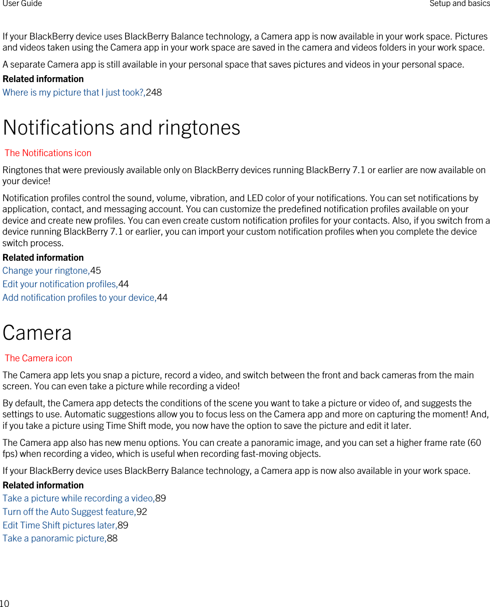 If your BlackBerry device uses BlackBerry Balance technology, a Camera app is now available in your work space. Pictures and videos taken using the Camera app in your work space are saved in the camera and videos folders in your work space.A separate Camera app is still available in your personal space that saves pictures and videos in your personal space.Related informationWhere is my picture that I just took?,248Notifications and ringtonesThe Notifications iconRingtones that were previously available only on BlackBerry devices running BlackBerry 7.1 or earlier are now available on your device!Notification profiles control the sound, volume, vibration, and LED color of your notifications. You can set notifications by application, contact, and messaging account. You can customize the predefined notification profiles available on your device and create new profiles. You can even create custom notification profiles for your contacts. Also, if you switch from a device running BlackBerry 7.1 or earlier, you can import your custom notification profiles when you complete the device switch process.Related informationChange your ringtone,45Edit your notification profiles,44Add notification profiles to your device,44CameraThe Camera iconThe Camera app lets you snap a picture, record a video, and switch between the front and back cameras from the main screen. You can even take a picture while recording a video!By default, the Camera app detects the conditions of the scene you want to take a picture or video of, and suggests the settings to use. Automatic suggestions allow you to focus less on the Camera app and more on capturing the moment! And, if you take a picture using Time Shift mode, you now have the option to save the picture and edit it later.The Camera app also has new menu options. You can create a panoramic image, and you can set a higher frame rate (60 fps) when recording a video, which is useful when recording fast-moving objects.If your BlackBerry device uses BlackBerry Balance technology, a Camera app is now also available in your work space.Related informationTake a picture while recording a video,89Turn off the Auto Suggest feature,92Edit Time Shift pictures later,89Take a panoramic picture,88User Guide Setup and basics10