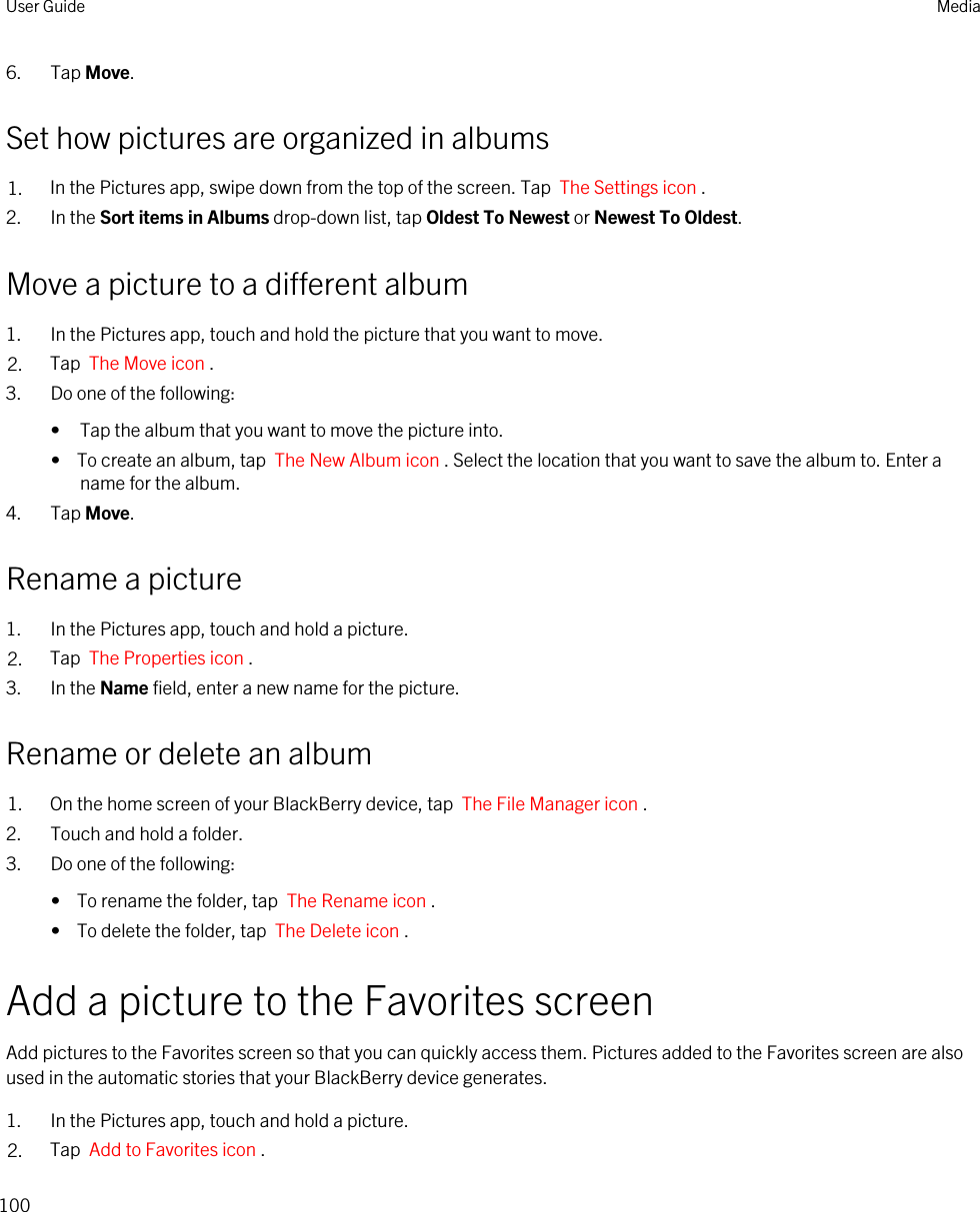 6. Tap Move.Set how pictures are organized in albums1. In the Pictures app, swipe down from the top of the screen. Tap  The Settings icon .2. In the Sort items in Albums drop-down list, tap Oldest To Newest or Newest To Oldest.Move a picture to a different album1. In the Pictures app, touch and hold the picture that you want to move.2. Tap  The Move icon .3. Do one of the following:• Tap the album that you want to move the picture into.•  To create an album, tap  The New Album icon . Select the location that you want to save the album to. Enter a name for the album.4. Tap Move.Rename a picture1. In the Pictures app, touch and hold a picture.2. Tap  The Properties icon .3. In the Name field, enter a new name for the picture.Rename or delete an album1. On the home screen of your BlackBerry device, tap  The File Manager icon . 2. Touch and hold a folder.3. Do one of the following:•  To rename the folder, tap  The Rename icon .•  To delete the folder, tap  The Delete icon .Add a picture to the Favorites screenAdd pictures to the Favorites screen so that you can quickly access them. Pictures added to the Favorites screen are also used in the automatic stories that your BlackBerry device generates.1. In the Pictures app, touch and hold a picture.2. Tap  Add to Favorites icon .User Guide Media100