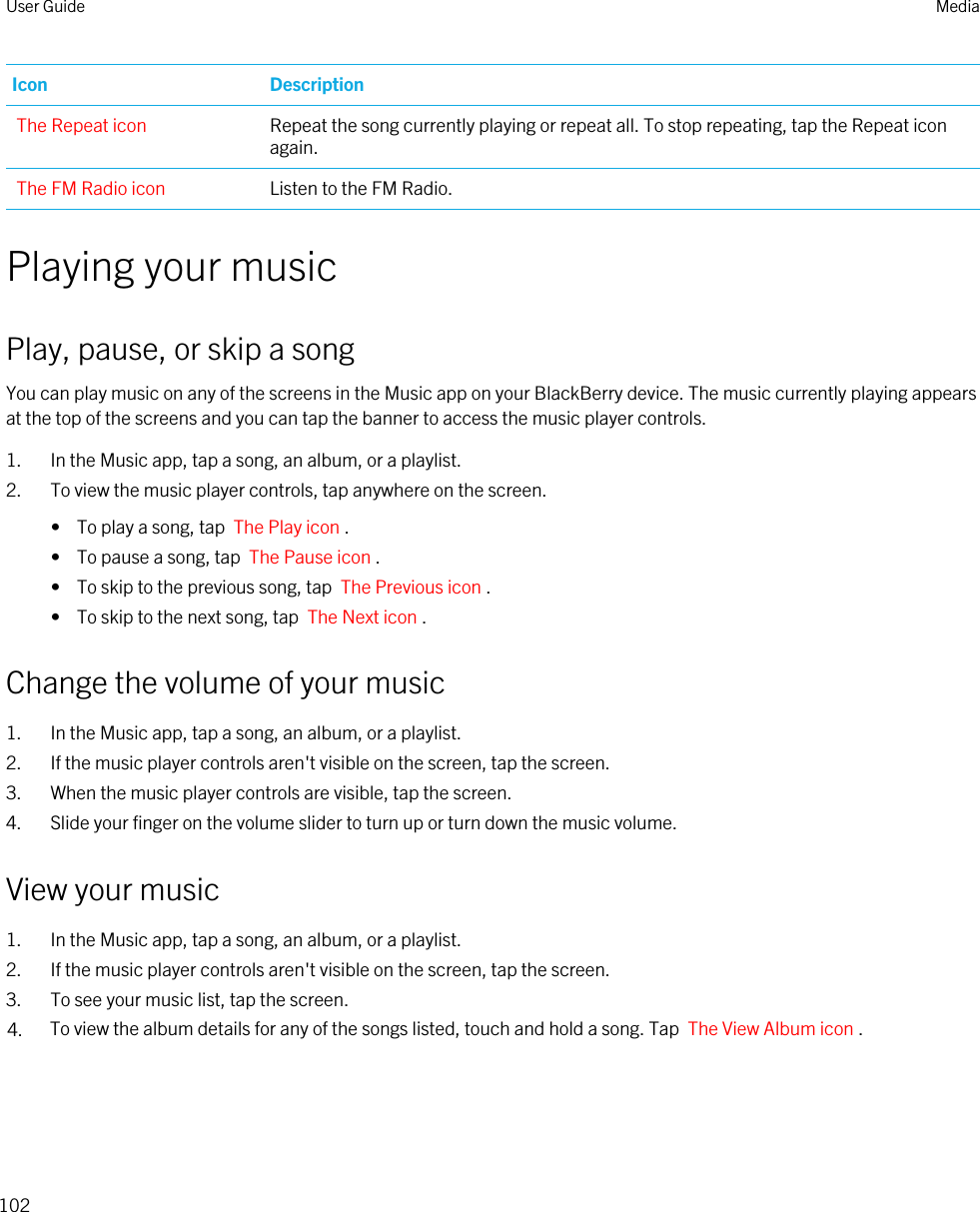 Icon DescriptionThe Repeat icon Repeat the song currently playing or repeat all. To stop repeating, tap the Repeat icon again.The FM Radio icon Listen to the FM Radio.Playing your musicPlay, pause, or skip a songYou can play music on any of the screens in the Music app on your BlackBerry device. The music currently playing appears at the top of the screens and you can tap the banner to access the music player controls.1. In the Music app, tap a song, an album, or a playlist.2. To view the music player controls, tap anywhere on the screen.•  To play a song, tap  The Play icon .•  To pause a song, tap  The Pause icon .•  To skip to the previous song, tap  The Previous icon .•  To skip to the next song, tap  The Next icon .Change the volume of your music1. In the Music app, tap a song, an album, or a playlist.2. If the music player controls aren&apos;t visible on the screen, tap the screen.3. When the music player controls are visible, tap the screen.4. Slide your finger on the volume slider to turn up or turn down the music volume.View your music1. In the Music app, tap a song, an album, or a playlist.2. If the music player controls aren&apos;t visible on the screen, tap the screen.3. To see your music list, tap the screen.4. To view the album details for any of the songs listed, touch and hold a song. Tap  The View Album icon .User Guide Media102