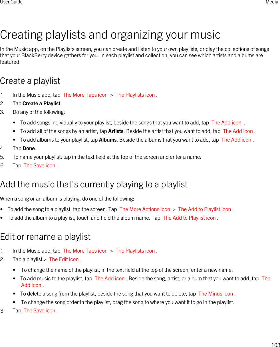 Creating playlists and organizing your musicIn the Music app, on the Playlists screen, you can create and listen to your own playlists, or play the collections of songs that your BlackBerry device gathers for you. In each playlist and collection, you can see which artists and albums are featured.Create a playlist1. In the Music app, tap  The More Tabs icon  &gt;  The Playlists icon .2. Tap Create a Playlist.3. Do any of the following:•  To add songs individually to your playlist, beside the songs that you want to add, tap  The Add icon  .•  To add all of the songs by an artist, tap Artists. Beside the artist that you want to add, tap  The Add icon .•  To add albums to your playlist, tap Albums. Beside the albums that you want to add, tap  The Add icon .4. Tap Done.5. To name your playlist, tap in the text field at the top of the screen and enter a name.6. Tap  The Save icon .Add the music that&apos;s currently playing to a playlistWhen a song or an album is playing, do one of the following:•  To add the song to a playlist, tap the screen. Tap  The More Actions icon  &gt;  The Add to Playlist icon .•  To add the album to a playlist, touch and hold the album name. Tap  The Add to Playlist icon .Edit or rename a playlist1. In the Music app, tap  The More Tabs icon  &gt;  The Playlists icon .2. Tap a playlist &gt;  The Edit icon .• To change the name of the playlist, in the text field at the top of the screen, enter a new name.•  To add music to the playlist, tap  The Add icon . Beside the song, artist, or album that you want to add, tap  The Add icon .•  To delete a song from the playlist, beside the song that you want to delete, tap  The Minus icon .• To change the song order in the playlist, drag the song to where you want it to go in the playlist.3. Tap  The Save icon .User Guide Media103