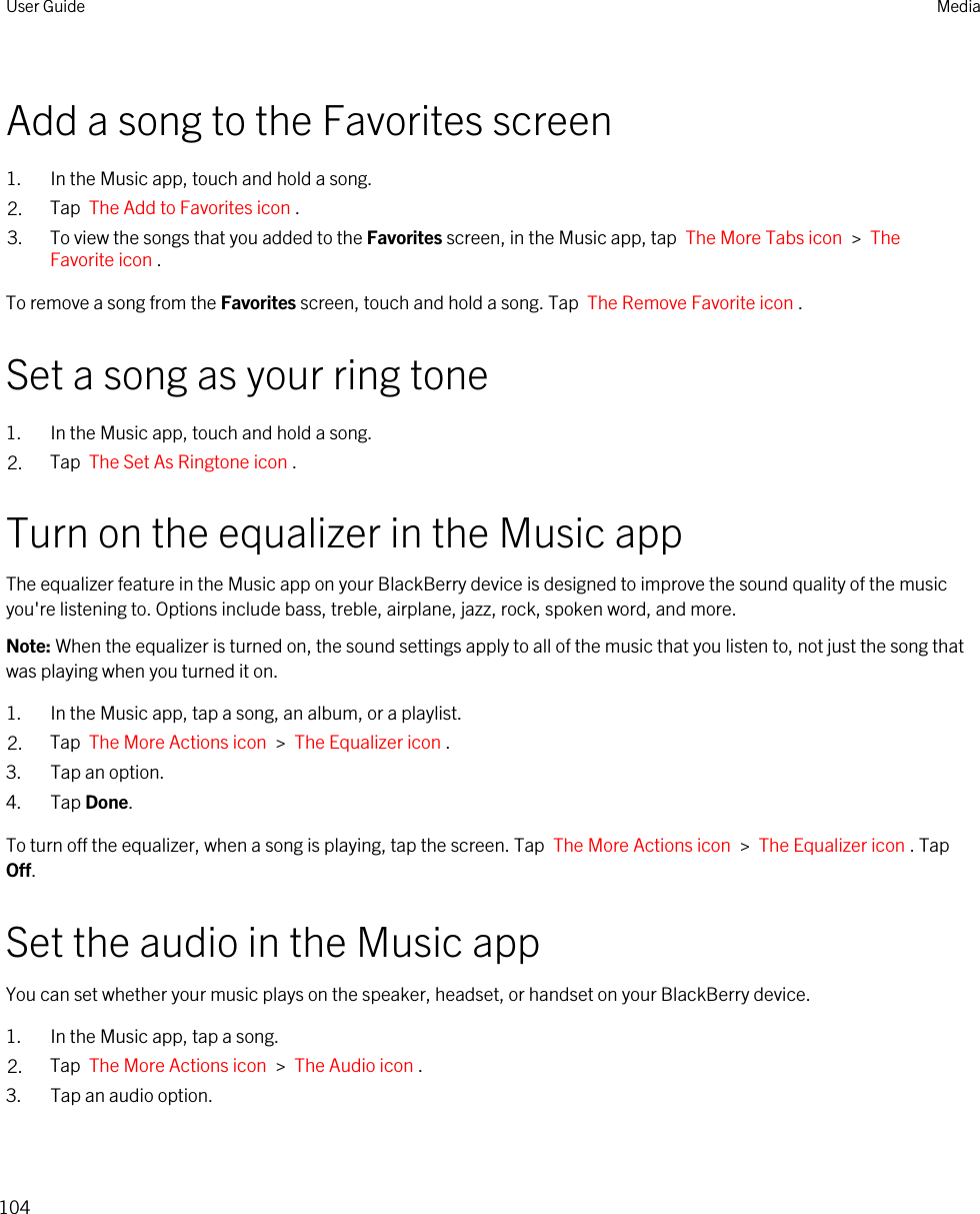 Add a song to the Favorites screen1. In the Music app, touch and hold a song.2. Tap  The Add to Favorites icon .3. To view the songs that you added to the Favorites screen, in the Music app, tap  The More Tabs icon  &gt;  The Favorite icon .To remove a song from the Favorites screen, touch and hold a song. Tap  The Remove Favorite icon .Set a song as your ring tone1. In the Music app, touch and hold a song.2. Tap  The Set As Ringtone icon .Turn on the equalizer in the Music appThe equalizer feature in the Music app on your BlackBerry device is designed to improve the sound quality of the music you&apos;re listening to. Options include bass, treble, airplane, jazz, rock, spoken word, and more.Note: When the equalizer is turned on, the sound settings apply to all of the music that you listen to, not just the song that was playing when you turned it on.1. In the Music app, tap a song, an album, or a playlist.2. Tap  The More Actions icon  &gt;  The Equalizer icon .3. Tap an option.4. Tap Done.To turn off the equalizer, when a song is playing, tap the screen. Tap  The More Actions icon  &gt;  The Equalizer icon . Tap Off.Set the audio in the Music appYou can set whether your music plays on the speaker, headset, or handset on your BlackBerry device.1. In the Music app, tap a song.2. Tap  The More Actions icon  &gt;  The Audio icon .3. Tap an audio option.User Guide Media104