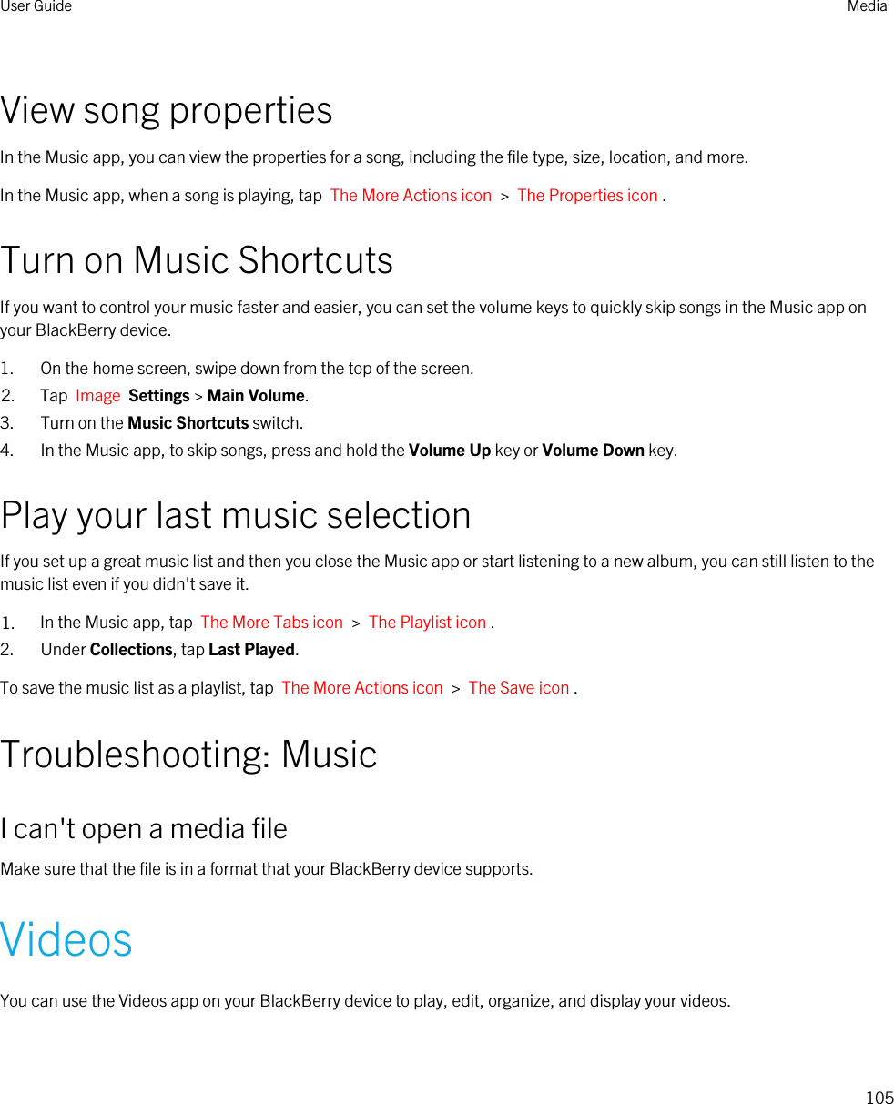 View song propertiesIn the Music app, you can view the properties for a song, including the file type, size, location, and more.In the Music app, when a song is playing, tap  The More Actions icon  &gt;  The Properties icon .Turn on Music ShortcutsIf you want to control your music faster and easier, you can set the volume keys to quickly skip songs in the Music app on your BlackBerry device.1. On the home screen, swipe down from the top of the screen.2. Tap  Image  Settings &gt; Main Volume.3. Turn on the Music Shortcuts switch.4. In the Music app, to skip songs, press and hold the Volume Up key or Volume Down key.Play your last music selectionIf you set up a great music list and then you close the Music app or start listening to a new album, you can still listen to the music list even if you didn&apos;t save it.1. In the Music app, tap  The More Tabs icon  &gt;  The Playlist icon .2. Under Collections, tap Last Played.To save the music list as a playlist, tap  The More Actions icon  &gt;  The Save icon .Troubleshooting: MusicI can&apos;t open a media fileMake sure that the file is in a format that your BlackBerry device supports.VideosYou can use the Videos app on your BlackBerry device to play, edit, organize, and display your videos.User Guide Media105