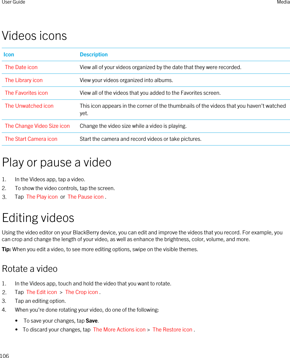 Videos iconsIcon DescriptionThe Date icon View all of your videos organized by the date that they were recorded.The Library icon View your videos organized into albums.The Favorites icon View all of the videos that you added to the Favorites screen.The Unwatched icon This icon appears in the corner of the thumbnails of the videos that you haven&apos;t watched yet.The Change Video Size icon Change the video size while a video is playing.The Start Camera icon Start the camera and record videos or take pictures.Play or pause a video1. In the Videos app, tap a video.2. To show the video controls, tap the screen.3. Tap  The Play icon  or  The Pause icon .Editing videosUsing the video editor on your BlackBerry device, you can edit and improve the videos that you record. For example, you can crop and change the length of your video, as well as enhance the brightness, color, volume, and more.Tip: When you edit a video, to see more editing options, swipe on the visible themes.Rotate a video1. In the Videos app, touch and hold the video that you want to rotate.2. Tap  The Edit icon  &gt;  The Crop icon .3. Tap an editing option.4. When you&apos;re done rotating your video, do one of the following:• To save your changes, tap Save.•  To discard your changes, tap  The More Actions icon &gt;  The Restore icon .User Guide Media106