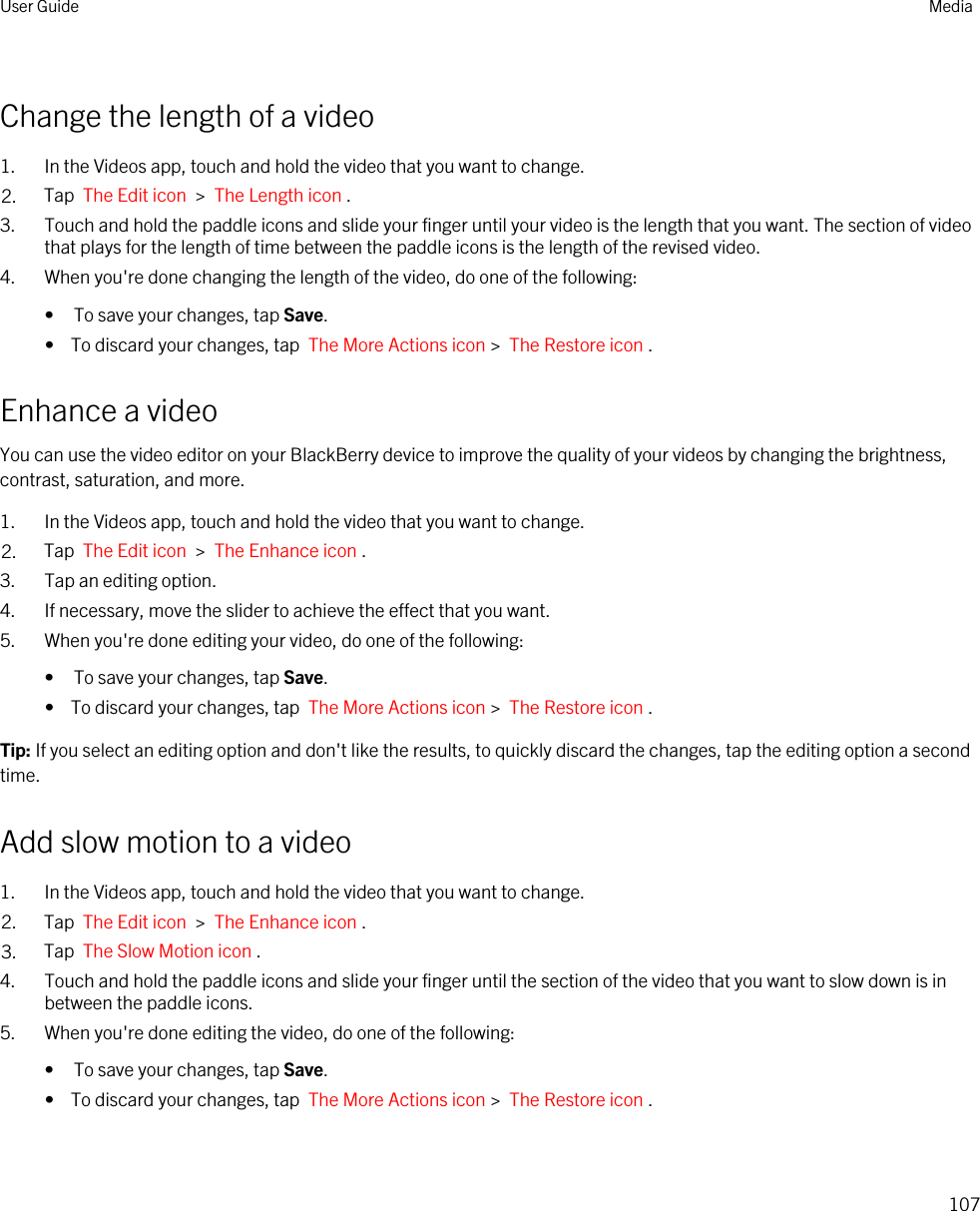 Change the length of a video1. In the Videos app, touch and hold the video that you want to change.2. Tap  The Edit icon  &gt;  The Length icon .3. Touch and hold the paddle icons and slide your finger until your video is the length that you want. The section of video that plays for the length of time between the paddle icons is the length of the revised video.4. When you&apos;re done changing the length of the video, do one of the following:• To save your changes, tap Save.•  To discard your changes, tap  The More Actions icon &gt;  The Restore icon .Enhance a videoYou can use the video editor on your BlackBerry device to improve the quality of your videos by changing the brightness, contrast, saturation, and more.1. In the Videos app, touch and hold the video that you want to change.2. Tap  The Edit icon  &gt;  The Enhance icon .3. Tap an editing option.4. If necessary, move the slider to achieve the effect that you want.5. When you&apos;re done editing your video, do one of the following:• To save your changes, tap Save.•  To discard your changes, tap  The More Actions icon &gt;  The Restore icon .Tip: If you select an editing option and don&apos;t like the results, to quickly discard the changes, tap the editing option a second time.Add slow motion to a video1. In the Videos app, touch and hold the video that you want to change.2. Tap  The Edit icon  &gt;  The Enhance icon .3. Tap  The Slow Motion icon .4. Touch and hold the paddle icons and slide your finger until the section of the video that you want to slow down is in between the paddle icons.5. When you&apos;re done editing the video, do one of the following:• To save your changes, tap Save.•  To discard your changes, tap  The More Actions icon &gt;  The Restore icon .User Guide Media107