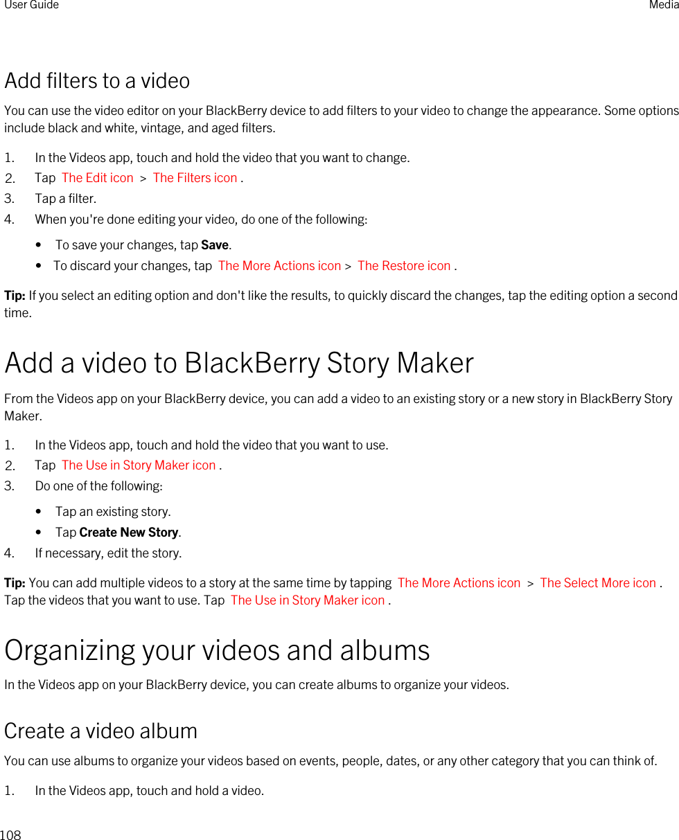 Add filters to a videoYou can use the video editor on your BlackBerry device to add filters to your video to change the appearance. Some options include black and white, vintage, and aged filters.1. In the Videos app, touch and hold the video that you want to change.2. Tap  The Edit icon  &gt;  The Filters icon .3. Tap a filter.4. When you&apos;re done editing your video, do one of the following:• To save your changes, tap Save.•  To discard your changes, tap  The More Actions icon &gt;  The Restore icon .Tip: If you select an editing option and don&apos;t like the results, to quickly discard the changes, tap the editing option a second time.Add a video to BlackBerry Story MakerFrom the Videos app on your BlackBerry device, you can add a video to an existing story or a new story in BlackBerry Story Maker.1. In the Videos app, touch and hold the video that you want to use.2. Tap  The Use in Story Maker icon . 3. Do one of the following:• Tap an existing story.• Tap Create New Story.4. If necessary, edit the story.Tip: You can add multiple videos to a story at the same time by tapping  The More Actions icon  &gt;  The Select More icon . Tap the videos that you want to use. Tap  The Use in Story Maker icon .Organizing your videos and albumsIn the Videos app on your BlackBerry device, you can create albums to organize your videos.Create a video albumYou can use albums to organize your videos based on events, people, dates, or any other category that you can think of.1. In the Videos app, touch and hold a video.User Guide Media108