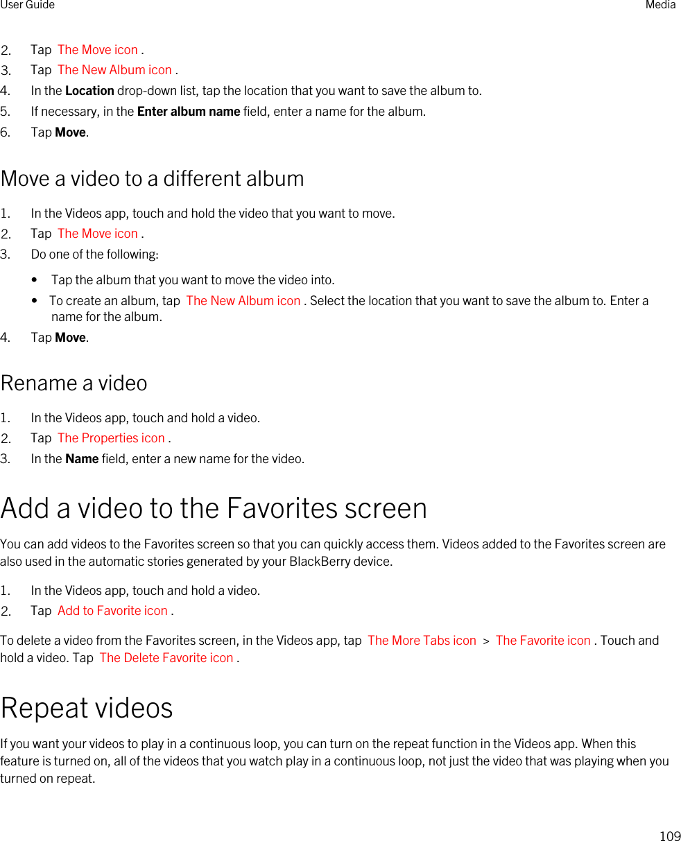 2. Tap  The Move icon .3. Tap  The New Album icon .4. In the Location drop-down list, tap the location that you want to save the album to.5. If necessary, in the Enter album name field, enter a name for the album.6. Tap Move.Move a video to a different album1. In the Videos app, touch and hold the video that you want to move.2. Tap  The Move icon .3. Do one of the following:• Tap the album that you want to move the video into.•  To create an album, tap  The New Album icon . Select the location that you want to save the album to. Enter a name for the album.4. Tap Move.Rename a video1. In the Videos app, touch and hold a video.2. Tap  The Properties icon .3. In the Name field, enter a new name for the video.Add a video to the Favorites screenYou can add videos to the Favorites screen so that you can quickly access them. Videos added to the Favorites screen are also used in the automatic stories generated by your BlackBerry device.1. In the Videos app, touch and hold a video.2. Tap  Add to Favorite icon .To delete a video from the Favorites screen, in the Videos app, tap  The More Tabs icon  &gt;  The Favorite icon . Touch and hold a video. Tap  The Delete Favorite icon .Repeat videosIf you want your videos to play in a continuous loop, you can turn on the repeat function in the Videos app. When this feature is turned on, all of the videos that you watch play in a continuous loop, not just the video that was playing when you turned on repeat.User Guide Media109