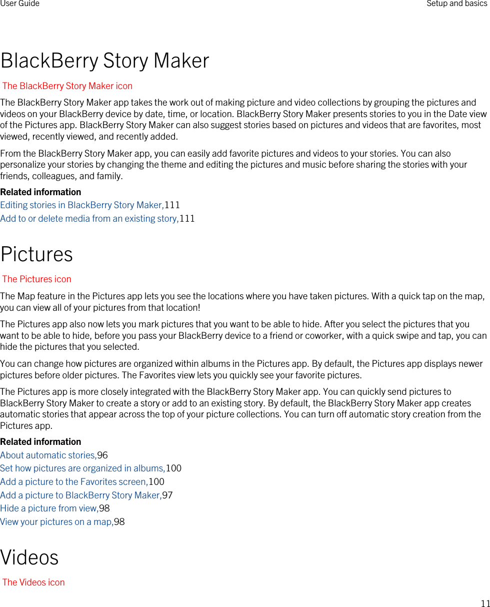 BlackBerry Story MakerThe BlackBerry Story Maker iconThe BlackBerry Story Maker app takes the work out of making picture and video collections by grouping the pictures and videos on your BlackBerry device by date, time, or location. BlackBerry Story Maker presents stories to you in the Date view of the Pictures app. BlackBerry Story Maker can also suggest stories based on pictures and videos that are favorites, most viewed, recently viewed, and recently added.From the BlackBerry Story Maker app, you can easily add favorite pictures and videos to your stories. You can also personalize your stories by changing the theme and editing the pictures and music before sharing the stories with your friends, colleagues, and family.Related informationEditing stories in BlackBerry Story Maker,111Add to or delete media from an existing story,111PicturesThe Pictures iconThe Map feature in the Pictures app lets you see the locations where you have taken pictures. With a quick tap on the map, you can view all of your pictures from that location!The Pictures app also now lets you mark pictures that you want to be able to hide. After you select the pictures that you want to be able to hide, before you pass your BlackBerry device to a friend or coworker, with a quick swipe and tap, you can hide the pictures that you selected.You can change how pictures are organized within albums in the Pictures app. By default, the Pictures app displays newer pictures before older pictures. The Favorites view lets you quickly see your favorite pictures.The Pictures app is more closely integrated with the BlackBerry Story Maker app. You can quickly send pictures to BlackBerry Story Maker to create a story or add to an existing story. By default, the BlackBerry Story Maker app creates automatic stories that appear across the top of your picture collections. You can turn off automatic story creation from the Pictures app.Related informationAbout automatic stories,96Set how pictures are organized in albums,100Add a picture to the Favorites screen,100Add a picture to BlackBerry Story Maker,97Hide a picture from view,98View your pictures on a map,98VideosThe Videos iconUser Guide Setup and basics11