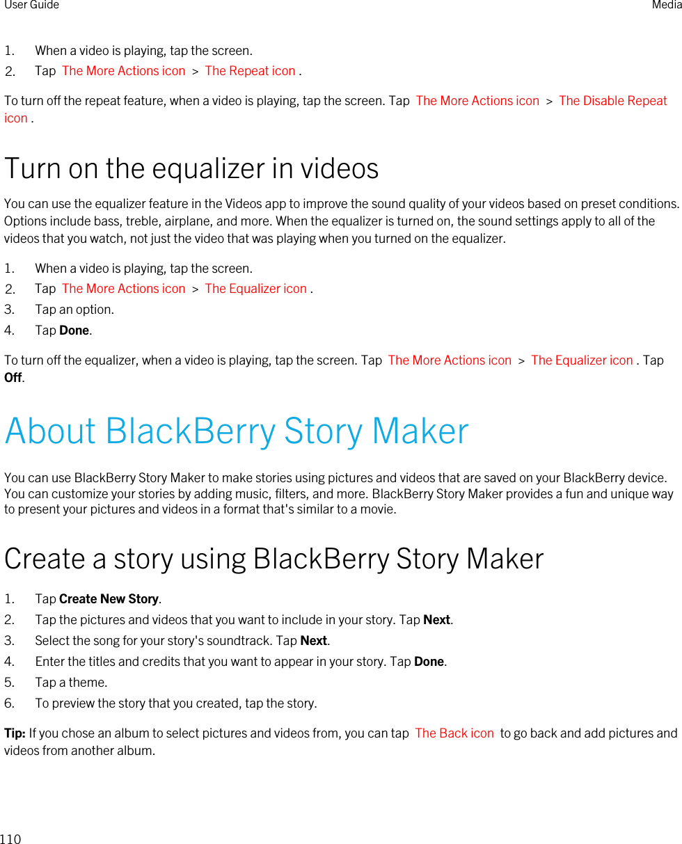 1. When a video is playing, tap the screen.2. Tap  The More Actions icon  &gt;  The Repeat icon .To turn off the repeat feature, when a video is playing, tap the screen. Tap  The More Actions icon  &gt;  The Disable Repeat icon .Turn on the equalizer in videosYou can use the equalizer feature in the Videos app to improve the sound quality of your videos based on preset conditions. Options include bass, treble, airplane, and more. When the equalizer is turned on, the sound settings apply to all of the videos that you watch, not just the video that was playing when you turned on the equalizer.1. When a video is playing, tap the screen.2. Tap  The More Actions icon  &gt;  The Equalizer icon .3. Tap an option.4. Tap Done.To turn off the equalizer, when a video is playing, tap the screen. Tap  The More Actions icon  &gt;  The Equalizer icon . Tap Off.About BlackBerry Story MakerYou can use BlackBerry Story Maker to make stories using pictures and videos that are saved on your BlackBerry device. You can customize your stories by adding music, filters, and more. BlackBerry Story Maker provides a fun and unique way to present your pictures and videos in a format that&apos;s similar to a movie.Create a story using BlackBerry Story Maker1. Tap Create New Story.2. Tap the pictures and videos that you want to include in your story. Tap Next.3. Select the song for your story&apos;s soundtrack. Tap Next.4. Enter the titles and credits that you want to appear in your story. Tap Done.5. Tap a theme.6. To preview the story that you created, tap the story.Tip: If you chose an album to select pictures and videos from, you can tap  The Back icon  to go back and add pictures and videos from another album.User Guide Media110