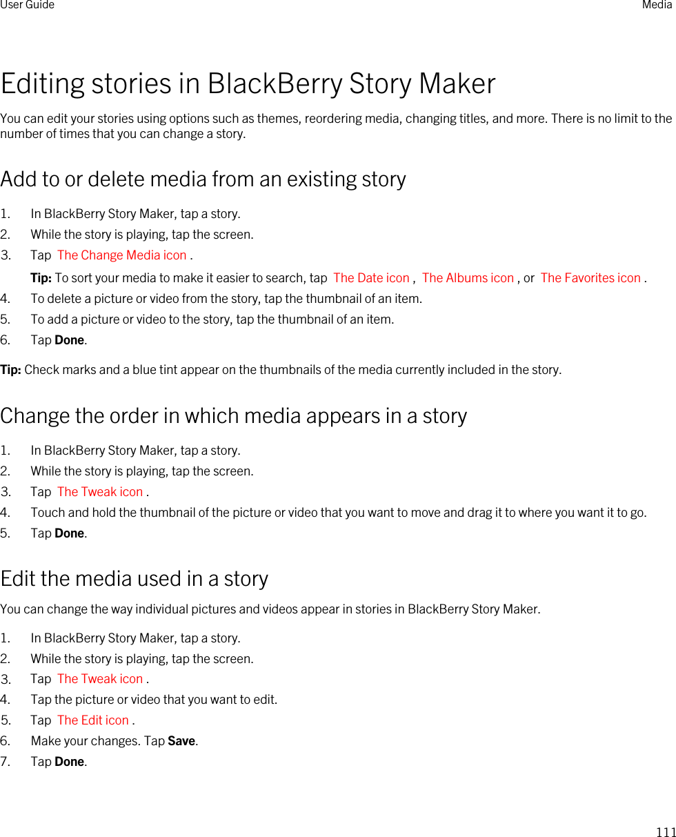Editing stories in BlackBerry Story MakerYou can edit your stories using options such as themes, reordering media, changing titles, and more. There is no limit to the number of times that you can change a story.Add to or delete media from an existing story1. In BlackBerry Story Maker, tap a story.2. While the story is playing, tap the screen.3. Tap  The Change Media icon .Tip: To sort your media to make it easier to search, tap  The Date icon ,  The Albums icon , or  The Favorites icon .4. To delete a picture or video from the story, tap the thumbnail of an item.5. To add a picture or video to the story, tap the thumbnail of an item.6. Tap Done.Tip: Check marks and a blue tint appear on the thumbnails of the media currently included in the story.Change the order in which media appears in a story1. In BlackBerry Story Maker, tap a story.2. While the story is playing, tap the screen.3. Tap  The Tweak icon .4. Touch and hold the thumbnail of the picture or video that you want to move and drag it to where you want it to go.5. Tap Done.Edit the media used in a storyYou can change the way individual pictures and videos appear in stories in BlackBerry Story Maker.1. In BlackBerry Story Maker, tap a story.2. While the story is playing, tap the screen.3. Tap  The Tweak icon .4. Tap the picture or video that you want to edit.5. Tap  The Edit icon .6. Make your changes. Tap Save.7. Tap Done.User Guide Media111