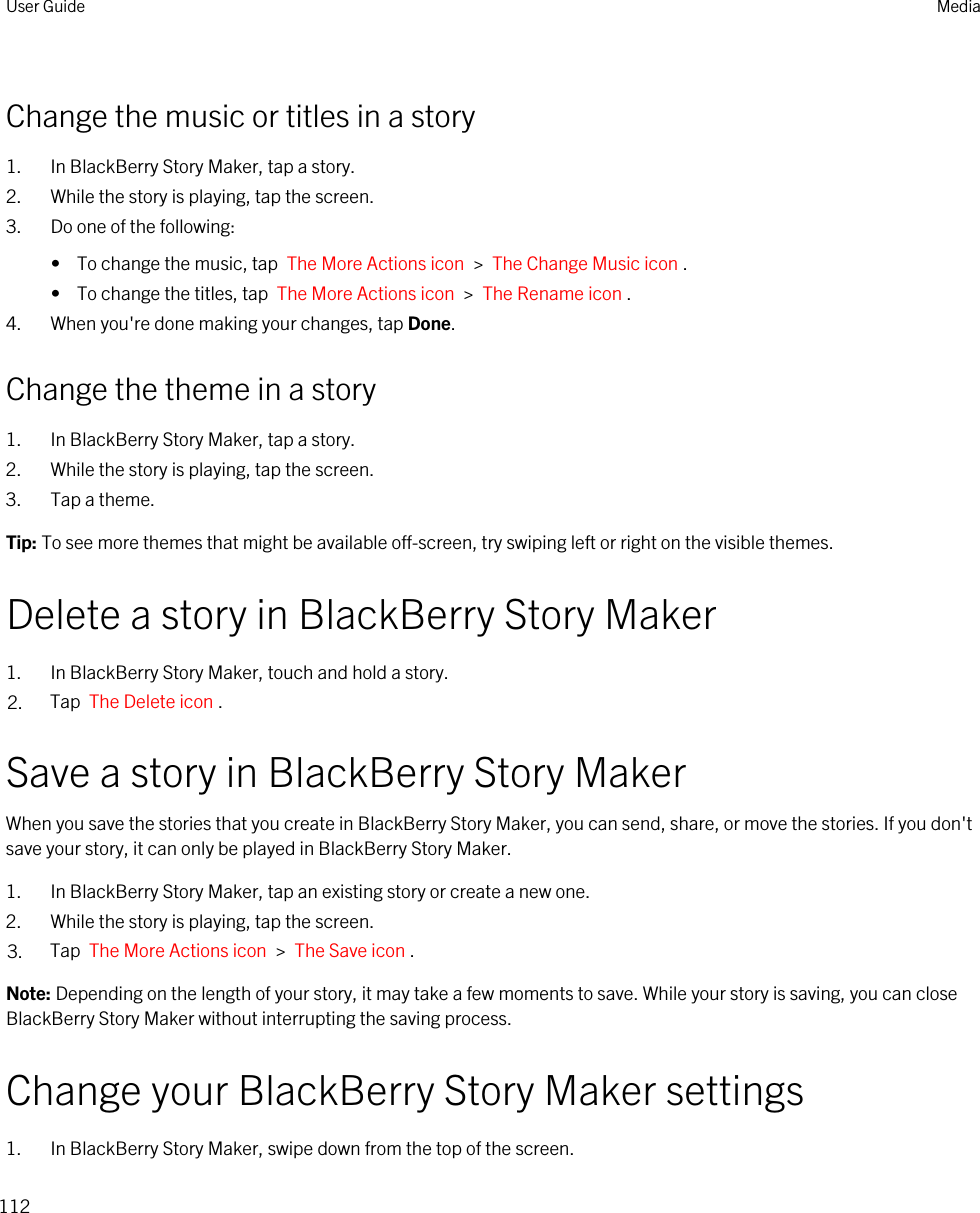 Change the music or titles in a story1. In BlackBerry Story Maker, tap a story.2. While the story is playing, tap the screen.3. Do one of the following:•  To change the music, tap  The More Actions icon  &gt;  The Change Music icon .•  To change the titles, tap  The More Actions icon  &gt;  The Rename icon .4. When you&apos;re done making your changes, tap Done.Change the theme in a story1. In BlackBerry Story Maker, tap a story.2. While the story is playing, tap the screen.3. Tap a theme.Tip: To see more themes that might be available off-screen, try swiping left or right on the visible themes.Delete a story in BlackBerry Story Maker1. In BlackBerry Story Maker, touch and hold a story.2. Tap  The Delete icon .Save a story in BlackBerry Story MakerWhen you save the stories that you create in BlackBerry Story Maker, you can send, share, or move the stories. If you don&apos;t save your story, it can only be played in BlackBerry Story Maker.1. In BlackBerry Story Maker, tap an existing story or create a new one.2. While the story is playing, tap the screen.3. Tap  The More Actions icon  &gt;  The Save icon .Note: Depending on the length of your story, it may take a few moments to save. While your story is saving, you can close BlackBerry Story Maker without interrupting the saving process.Change your BlackBerry Story Maker settings1. In BlackBerry Story Maker, swipe down from the top of the screen.User Guide Media112