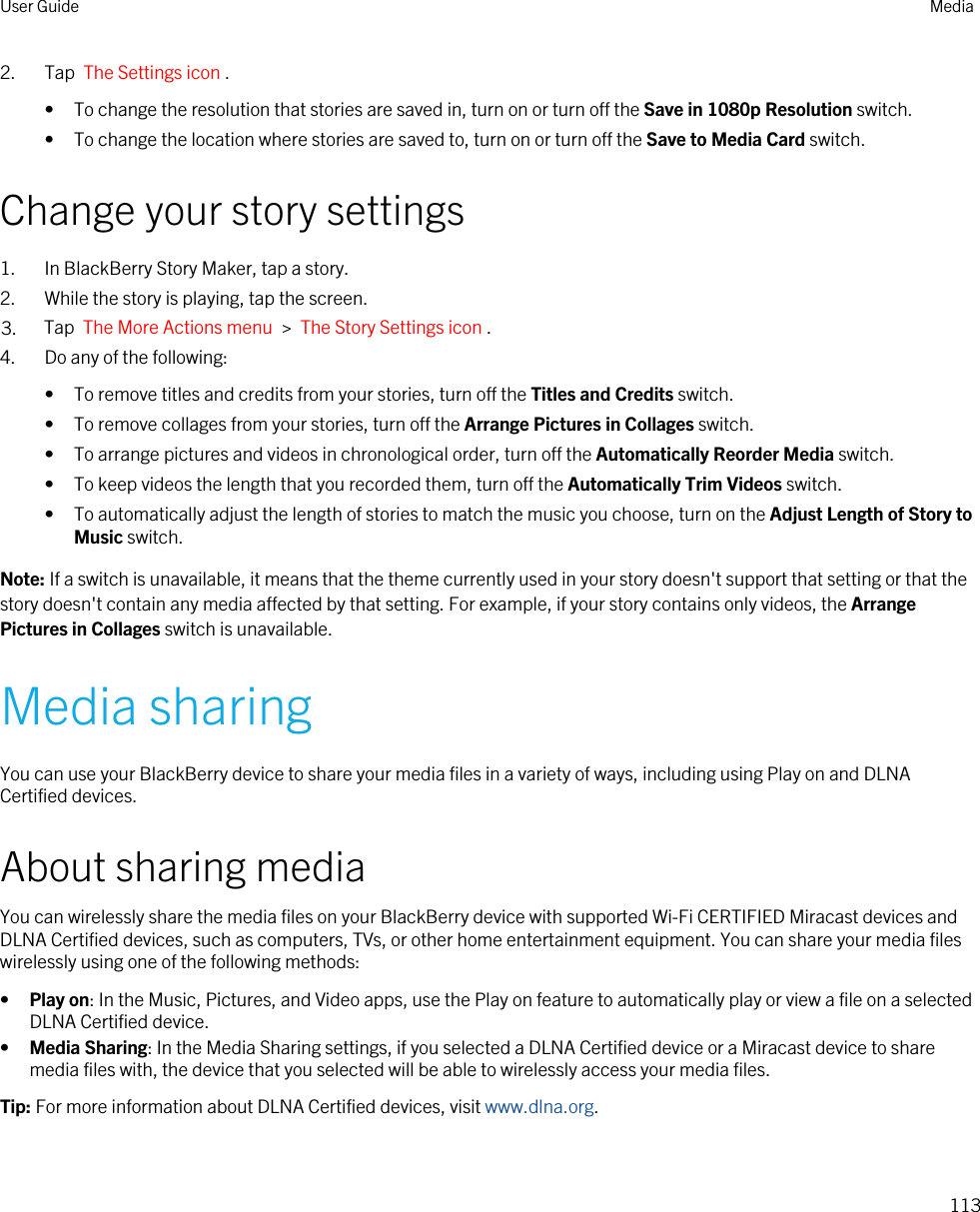 2. Tap  The Settings icon .• To change the resolution that stories are saved in, turn on or turn off the Save in 1080p Resolution switch.• To change the location where stories are saved to, turn on or turn off the Save to Media Card switch.Change your story settings1. In BlackBerry Story Maker, tap a story.2. While the story is playing, tap the screen.3. Tap  The More Actions menu  &gt;  The Story Settings icon .4. Do any of the following:• To remove titles and credits from your stories, turn off the Titles and Credits switch.• To remove collages from your stories, turn off the Arrange Pictures in Collages switch.• To arrange pictures and videos in chronological order, turn off the Automatically Reorder Media switch.• To keep videos the length that you recorded them, turn off the Automatically Trim Videos switch.• To automatically adjust the length of stories to match the music you choose, turn on the Adjust Length of Story to Music switch.Note: If a switch is unavailable, it means that the theme currently used in your story doesn&apos;t support that setting or that the story doesn&apos;t contain any media affected by that setting. For example, if your story contains only videos, the Arrange Pictures in Collages switch is unavailable.Media sharingYou can use your BlackBerry device to share your media files in a variety of ways, including using Play on and DLNA Certified devices.About sharing mediaYou can wirelessly share the media files on your BlackBerry device with supported Wi-Fi CERTIFIED Miracast devices and DLNA Certified devices, such as computers, TVs, or other home entertainment equipment. You can share your media files wirelessly using one of the following methods:•Play on: In the Music, Pictures, and Video apps, use the Play on feature to automatically play or view a file on a selected DLNA Certified device.•Media Sharing: In the Media Sharing settings, if you selected a DLNA Certified device or a Miracast device to share media files with, the device that you selected will be able to wirelessly access your media files.Tip: For more information about DLNA Certified devices, visit www.dlna.org.User Guide Media113