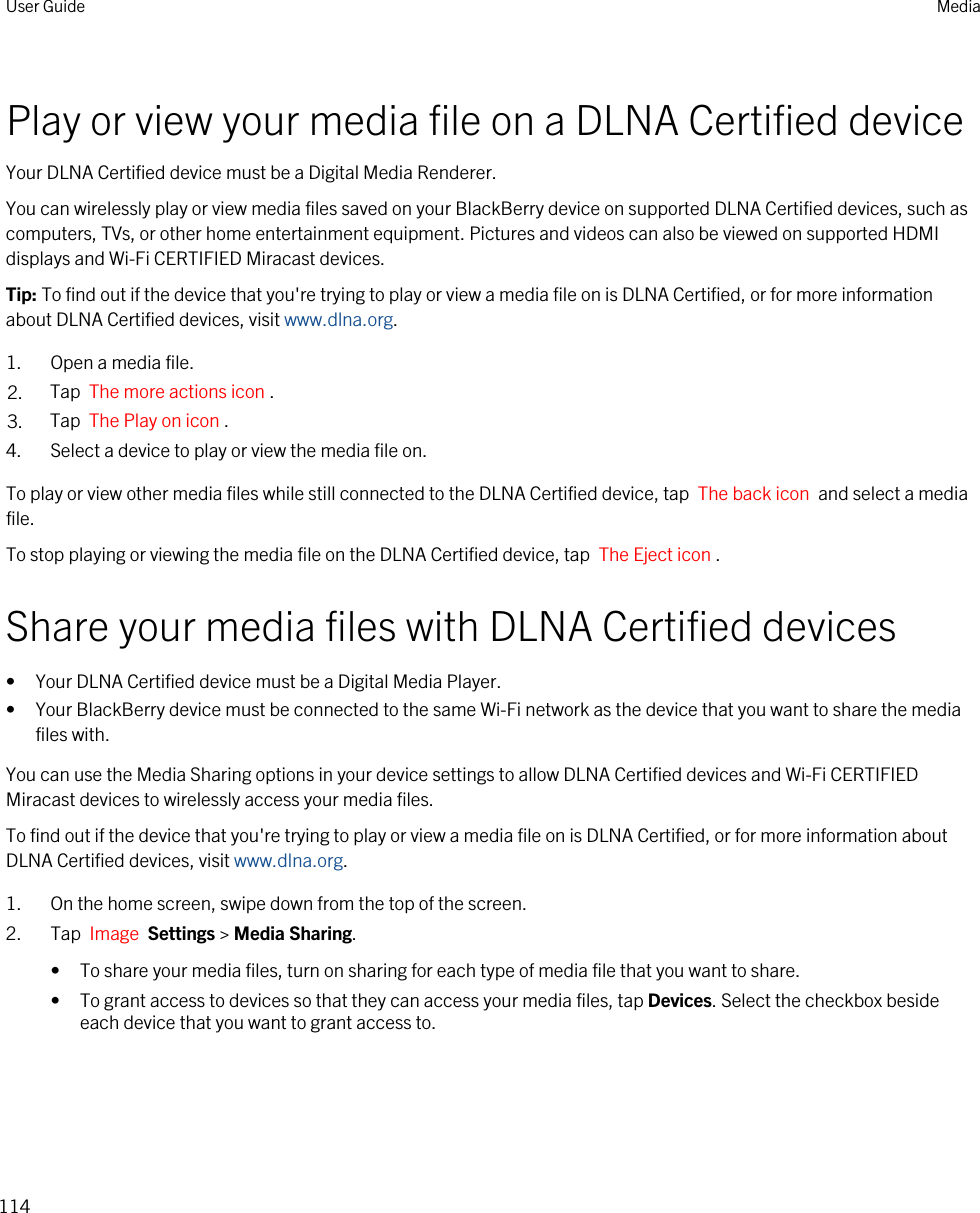 Play or view your media file on a DLNA Certified deviceYour DLNA Certified device must be a Digital Media Renderer.You can wirelessly play or view media files saved on your BlackBerry device on supported DLNA Certified devices, such as computers, TVs, or other home entertainment equipment. Pictures and videos can also be viewed on supported HDMI displays and Wi-Fi CERTIFIED Miracast devices.Tip: To find out if the device that you&apos;re trying to play or view a media file on is DLNA Certified, or for more information about DLNA Certified devices, visit www.dlna.org.1. Open a media file.2. Tap  The more actions icon .3. Tap  The Play on icon .4. Select a device to play or view the media file on.To play or view other media files while still connected to the DLNA Certified device, tap  The back icon  and select a media file.To stop playing or viewing the media file on the DLNA Certified device, tap  The Eject icon .Share your media files with DLNA Certified devices• Your DLNA Certified device must be a Digital Media Player.• Your BlackBerry device must be connected to the same Wi-Fi network as the device that you want to share the media files with.You can use the Media Sharing options in your device settings to allow DLNA Certified devices and Wi-Fi CERTIFIED Miracast devices to wirelessly access your media files.To find out if the device that you&apos;re trying to play or view a media file on is DLNA Certified, or for more information about DLNA Certified devices, visit www.dlna.org.1. On the home screen, swipe down from the top of the screen.2. Tap  Image  Settings &gt; Media Sharing.• To share your media files, turn on sharing for each type of media file that you want to share.• To grant access to devices so that they can access your media files, tap Devices. Select the checkbox beside each device that you want to grant access to.User Guide Media114