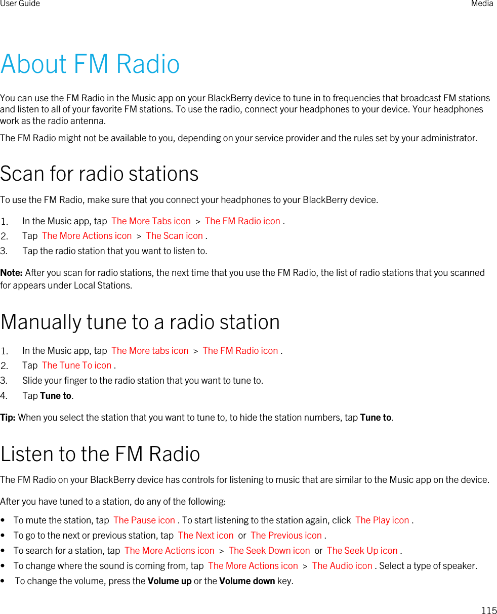 About FM RadioYou can use the FM Radio in the Music app on your BlackBerry device to tune in to frequencies that broadcast FM stations and listen to all of your favorite FM stations. To use the radio, connect your headphones to your device. Your headphones work as the radio antenna.The FM Radio might not be available to you, depending on your service provider and the rules set by your administrator.Scan for radio stationsTo use the FM Radio, make sure that you connect your headphones to your BlackBerry device.1. In the Music app, tap  The More Tabs icon  &gt;  The FM Radio icon .2. Tap  The More Actions icon  &gt;  The Scan icon .3. Tap the radio station that you want to listen to.Note: After you scan for radio stations, the next time that you use the FM Radio, the list of radio stations that you scanned for appears under Local Stations.Manually tune to a radio station1. In the Music app, tap  The More tabs icon  &gt;  The FM Radio icon .2. Tap  The Tune To icon .3. Slide your finger to the radio station that you want to tune to.4. Tap Tune to.Tip: When you select the station that you want to tune to, to hide the station numbers, tap Tune to.Listen to the FM RadioThe FM Radio on your BlackBerry device has controls for listening to music that are similar to the Music app on the device.After you have tuned to a station, do any of the following:•  To mute the station, tap  The Pause icon . To start listening to the station again, click  The Play icon .•  To go to the next or previous station, tap  The Next icon  or  The Previous icon .•  To search for a station, tap  The More Actions icon  &gt;  The Seek Down icon  or  The Seek Up icon .•  To change where the sound is coming from, tap  The More Actions icon  &gt;  The Audio icon . Select a type of speaker.• To change the volume, press the Volume up or the Volume down key.User Guide Media115