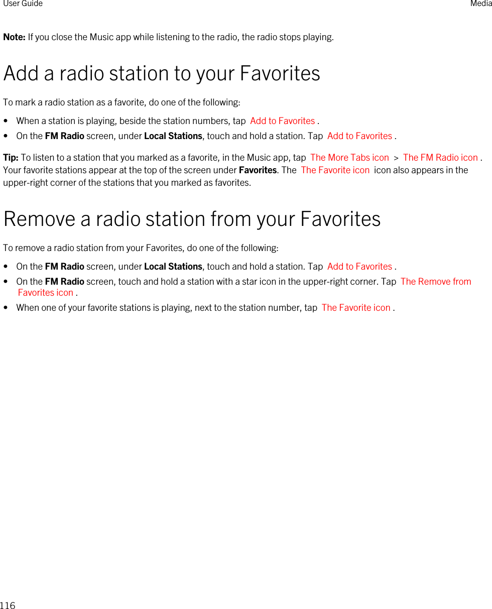 Note: If you close the Music app while listening to the radio, the radio stops playing.Add a radio station to your FavoritesTo mark a radio station as a favorite, do one of the following:•  When a station is playing, beside the station numbers, tap  Add to Favorites .•  On the FM Radio screen, under Local Stations, touch and hold a station. Tap  Add to Favorites .Tip: To listen to a station that you marked as a favorite, in the Music app, tap  The More Tabs icon  &gt;  The FM Radio icon . Your favorite stations appear at the top of the screen under Favorites. The  The Favorite icon  icon also appears in the upper-right corner of the stations that you marked as favorites.Remove a radio station from your FavoritesTo remove a radio station from your Favorites, do one of the following:•  On the FM Radio screen, under Local Stations, touch and hold a station. Tap  Add to Favorites .•  On the FM Radio screen, touch and hold a station with a star icon in the upper-right corner. Tap  The Remove from Favorites icon .•  When one of your favorite stations is playing, next to the station number, tap  The Favorite icon .User Guide Media116