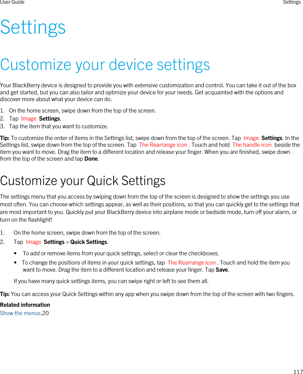SettingsCustomize your device settingsYour BlackBerry device is designed to provide you with extensive customization and control. You can take it out of the box and get started, but you can also tailor and optimize your device for your needs. Get acquainted with the options and discover more about what your device can do.1. On the home screen, swipe down from the top of the screen.2. Tap  Image  Settings.3. Tap the item that you want to customize.Tip: To customize the order of items in the Settings list, swipe down from the top of the screen. Tap  Image  Settings. In the Settings list, swipe down from the top of the screen. Tap  The Rearrange icon . Touch and hold  The handle icon  beside the item you want to move. Drag the item to a different location and release your finger. When you are finished, swipe down from the top of the screen and tap Done.Customize your Quick SettingsThe settings menu that you access by swiping down from the top of the screen is designed to show the settings you use most often. You can choose which settings appear, as well as their positions, so that you can quickly get to the settings that are most important to you. Quickly put your BlackBerry device into airplane mode or bedside mode, turn off your alarm, or turn on the flashlight!1. On the home screen, swipe down from the top of the screen.2. Tap  Image  Settings &gt; Quick Settings.• To add or remove items from your quick settings, select or clear the checkboxes.•  To change the positions of items in your quick settings, tap  The Rearrange icon . Touch and hold the item you want to move. Drag the item to a different location and release your finger. Tap Save.If you have many quick settings items, you can swipe right or left to see them all.Tip: You can access your Quick Settings within any app when you swipe down from the top of the screen with two fingers.Related informationShow the menus,20User Guide Settings117