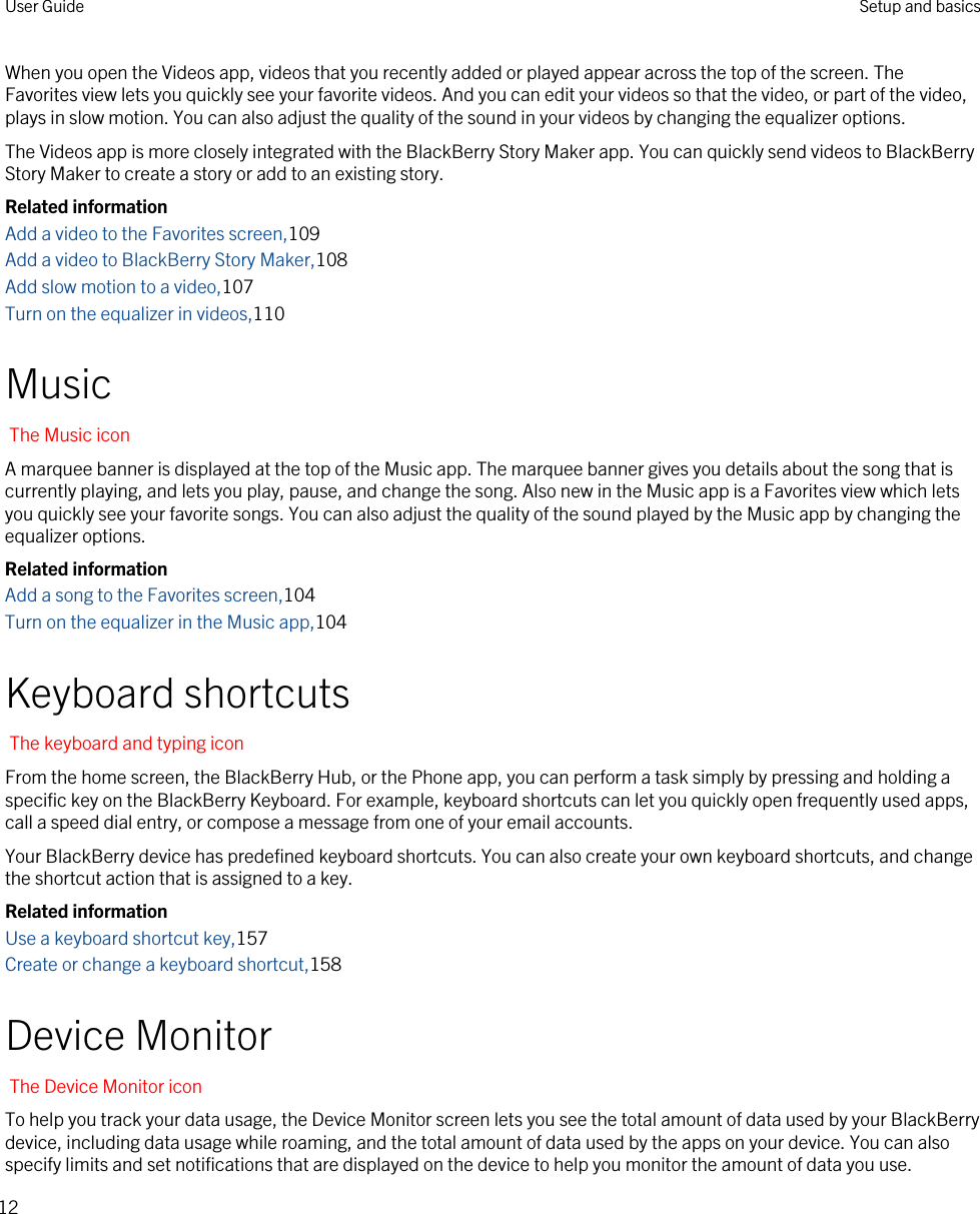 When you open the Videos app, videos that you recently added or played appear across the top of the screen. The Favorites view lets you quickly see your favorite videos. And you can edit your videos so that the video, or part of the video, plays in slow motion. You can also adjust the quality of the sound in your videos by changing the equalizer options.The Videos app is more closely integrated with the BlackBerry Story Maker app. You can quickly send videos to BlackBerry Story Maker to create a story or add to an existing story.Related informationAdd a video to the Favorites screen,109Add a video to BlackBerry Story Maker,108Add slow motion to a video,107Turn on the equalizer in videos,110MusicThe Music iconA marquee banner is displayed at the top of the Music app. The marquee banner gives you details about the song that is currently playing, and lets you play, pause, and change the song. Also new in the Music app is a Favorites view which lets you quickly see your favorite songs. You can also adjust the quality of the sound played by the Music app by changing the equalizer options.Related informationAdd a song to the Favorites screen,104Turn on the equalizer in the Music app,104Keyboard shortcutsThe keyboard and typing iconFrom the home screen, the BlackBerry Hub, or the Phone app, you can perform a task simply by pressing and holding a specific key on the BlackBerry Keyboard. For example, keyboard shortcuts can let you quickly open frequently used apps, call a speed dial entry, or compose a message from one of your email accounts.Your BlackBerry device has predefined keyboard shortcuts. You can also create your own keyboard shortcuts, and change the shortcut action that is assigned to a key.Related informationUse a keyboard shortcut key,157Create or change a keyboard shortcut,158Device MonitorThe Device Monitor iconTo help you track your data usage, the Device Monitor screen lets you see the total amount of data used by your BlackBerry device, including data usage while roaming, and the total amount of data used by the apps on your device. You can also specify limits and set notifications that are displayed on the device to help you monitor the amount of data you use.User Guide Setup and basics12