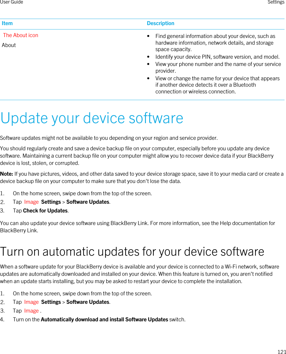 Item DescriptionThe About iconAbout• Find general information about your device, such as hardware information, network details, and storage space capacity.• Identify your device PIN, software version, and model.• View your phone number and the name of your service provider.• View or change the name for your device that appears if another device detects it over a Bluetooth connection or wireless connection.Update your device softwareSoftware updates might not be available to you depending on your region and service provider.You should regularly create and save a device backup file on your computer, especially before you update any device software. Maintaining a current backup file on your computer might allow you to recover device data if your BlackBerry device is lost, stolen, or corrupted.Note: If you have pictures, videos, and other data saved to your device storage space, save it to your media card or create a device backup file on your computer to make sure that you don&apos;t lose the data.1. On the home screen, swipe down from the top of the screen.2. Tap  Image  Settings &gt; Software Updates.3. Tap Check for Updates.You can also update your device software using BlackBerry Link. For more information, see the Help documentation for BlackBerry Link.Turn on automatic updates for your device softwareWhen a software update for your BlackBerry device is available and your device is connected to a Wi-Fi network, software updates are automatically downloaded and installed on your device. When this feature is turned on, you aren&apos;t notified when an update starts installing, but you may be asked to restart your device to complete the installation.1. On the home screen, swipe down from the top of the screen.2. Tap  Image  Settings &gt; Software Updates.3. Tap  Image .4. Turn on the Automatically download and install Software Updates switch.User Guide Settings121