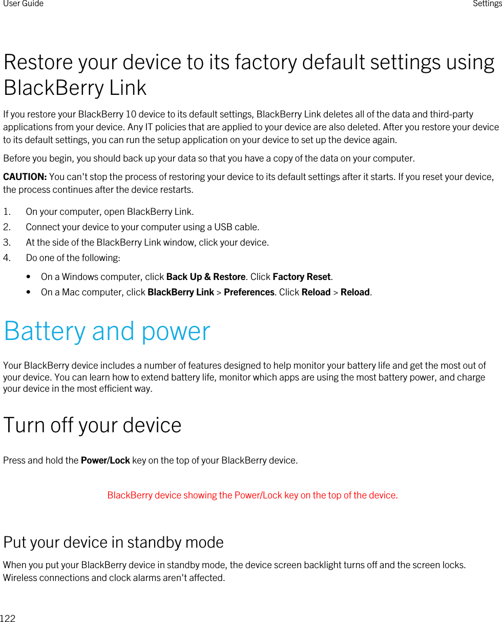 Restore your device to its factory default settings using BlackBerry LinkIf you restore your BlackBerry 10 device to its default settings, BlackBerry Link deletes all of the data and third-party applications from your device. Any IT policies that are applied to your device are also deleted. After you restore your device to its default settings, you can run the setup application on your device to set up the device again.Before you begin, you should back up your data so that you have a copy of the data on your computer.CAUTION: You can&apos;t stop the process of restoring your device to its default settings after it starts. If you reset your device, the process continues after the device restarts.1. On your computer, open BlackBerry Link.2. Connect your device to your computer using a USB cable.3. At the side of the BlackBerry Link window, click your device.4. Do one of the following:• On a Windows computer, click Back Up &amp; Restore. Click Factory Reset.• On a Mac computer, click BlackBerry Link &gt; Preferences. Click Reload &gt; Reload.Battery and powerYour BlackBerry device includes a number of features designed to help monitor your battery life and get the most out of your device. You can learn how to extend battery life, monitor which apps are using the most battery power, and charge your device in the most efficient way.Turn off your devicePress and hold the Power/Lock key on the top of your BlackBerry device. BlackBerry device showing the Power/Lock key on the top of the device. Put your device in standby modeWhen you put your BlackBerry device in standby mode, the device screen backlight turns off and the screen locks. Wireless connections and clock alarms aren&apos;t affected.User Guide Settings122