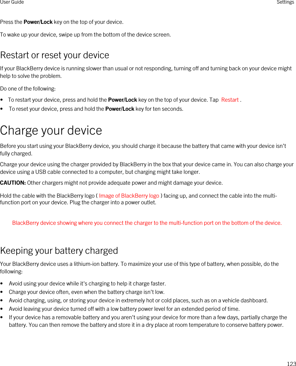 Press the Power/Lock key on the top of your device.To wake up your device, swipe up from the bottom of the device screen.Restart or reset your deviceIf your BlackBerry device is running slower than usual or not responding, turning off and turning back on your device might help to solve the problem.Do one of the following:•  To restart your device, press and hold the Power/Lock key on the top of your device. Tap  Restart .• To reset your device, press and hold the Power/Lock key for ten seconds.Charge your deviceBefore you start using your BlackBerry device, you should charge it because the battery that came with your device isn&apos;t fully charged.Charge your device using the charger provided by BlackBerry in the box that your device came in. You can also charge your device using a USB cable connected to a computer, but charging might take longer.CAUTION: Other chargers might not provide adequate power and might damage your device.Hold the cable with the BlackBerry logo ( Image of BlackBerry logo ) facing up, and connect the cable into the multi-function port on your device. Plug the charger into a power outlet.  BlackBerry device showing where you connect the charger to the multi-function port on the bottom of the device. Keeping your battery chargedYour BlackBerry device uses a lithium-ion battery. To maximize your use of this type of battery, when possible, do the following:• Avoid using your device while it&apos;s charging to help it charge faster.• Charge your device often, even when the battery charge isn&apos;t low.• Avoid charging, using, or storing your device in extremely hot or cold places, such as on a vehicle dashboard.• Avoid leaving your device turned off with a low battery power level for an extended period of time.• If your device has a removable battery and you aren&apos;t using your device for more than a few days, partially charge the battery. You can then remove the battery and store it in a dry place at room temperature to conserve battery power.User Guide Settings123