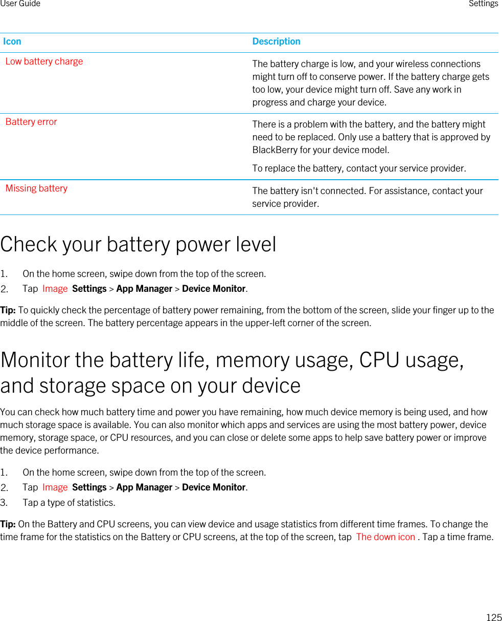 Icon DescriptionLow battery charge The battery charge is low, and your wireless connections might turn off to conserve power. If the battery charge gets too low, your device might turn off. Save any work in progress and charge your device.Battery error There is a problem with the battery, and the battery might need to be replaced. Only use a battery that is approved by BlackBerry for your device model.To replace the battery, contact your service provider.Missing battery The battery isn&apos;t connected. For assistance, contact your service provider.Check your battery power level1. On the home screen, swipe down from the top of the screen.2. Tap  Image  Settings &gt; App Manager &gt; Device Monitor.Tip: To quickly check the percentage of battery power remaining, from the bottom of the screen, slide your finger up to the middle of the screen. The battery percentage appears in the upper-left corner of the screen.Monitor the battery life, memory usage, CPU usage, and storage space on your deviceYou can check how much battery time and power you have remaining, how much device memory is being used, and how much storage space is available. You can also monitor which apps and services are using the most battery power, device memory, storage space, or CPU resources, and you can close or delete some apps to help save battery power or improve the device performance.1. On the home screen, swipe down from the top of the screen.2. Tap  Image  Settings &gt; App Manager &gt; Device Monitor.3. Tap a type of statistics.Tip: On the Battery and CPU screens, you can view device and usage statistics from different time frames. To change the time frame for the statistics on the Battery or CPU screens, at the top of the screen, tap  The down icon . Tap a time frame.User Guide Settings125