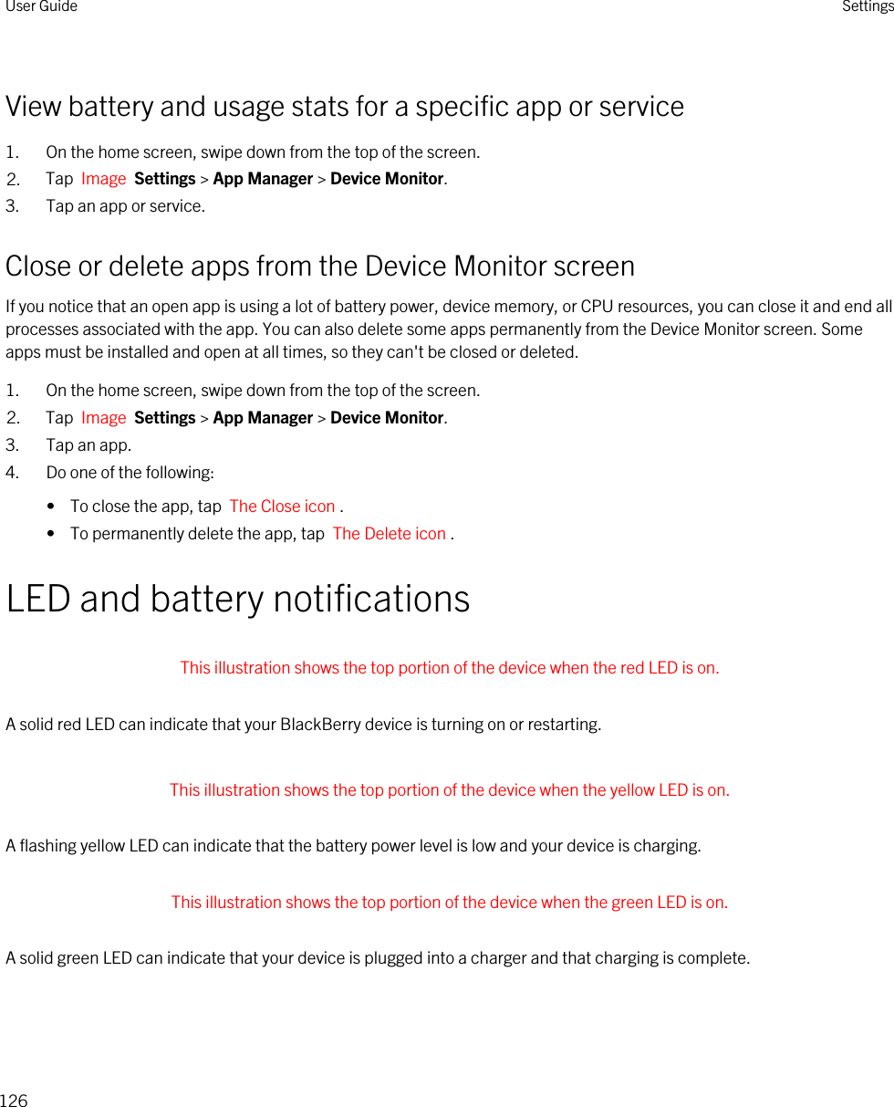 View battery and usage stats for a specific app or service1. On the home screen, swipe down from the top of the screen.2. Tap  Image  Settings &gt; App Manager &gt; Device Monitor.3. Tap an app or service.Close or delete apps from the Device Monitor screenIf you notice that an open app is using a lot of battery power, device memory, or CPU resources, you can close it and end all processes associated with the app. You can also delete some apps permanently from the Device Monitor screen. Some apps must be installed and open at all times, so they can&apos;t be closed or deleted.1. On the home screen, swipe down from the top of the screen.2. Tap  Image  Settings &gt; App Manager &gt; Device Monitor.3. Tap an app.4. Do one of the following:•  To close the app, tap  The Close icon .•  To permanently delete the app, tap  The Delete icon .LED and battery notifications This illustration shows the top portion of the device when the red LED is on. A solid red LED can indicate that your BlackBerry device is turning on or restarting. This illustration shows the top portion of the device when the yellow LED is on. A flashing yellow LED can indicate that the battery power level is low and your device is charging. This illustration shows the top portion of the device when the green LED is on. A solid green LED can indicate that your device is plugged into a charger and that charging is complete.User Guide Settings126