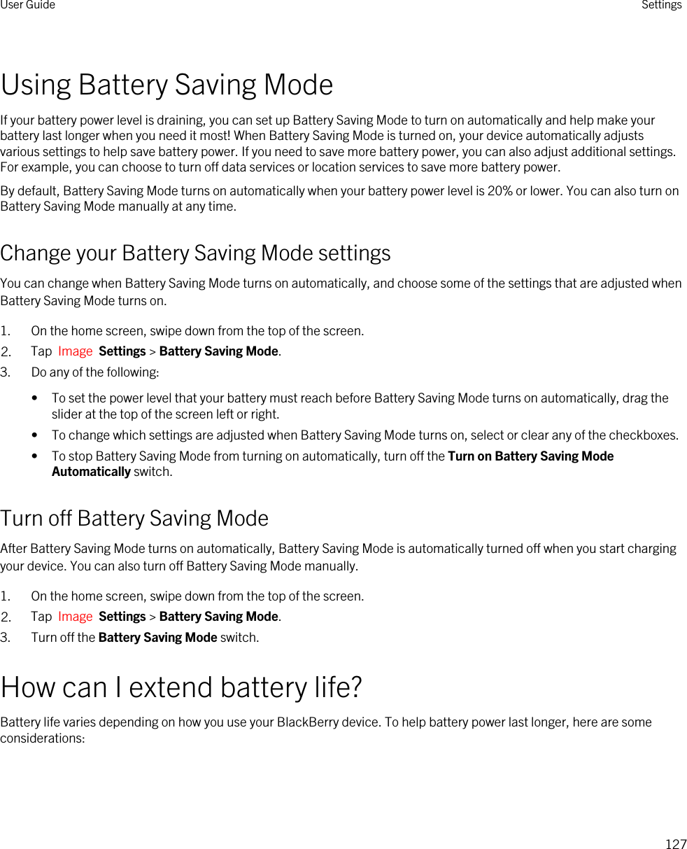 Using Battery Saving ModeIf your battery power level is draining, you can set up Battery Saving Mode to turn on automatically and help make your battery last longer when you need it most! When Battery Saving Mode is turned on, your device automatically adjusts various settings to help save battery power. If you need to save more battery power, you can also adjust additional settings. For example, you can choose to turn off data services or location services to save more battery power.By default, Battery Saving Mode turns on automatically when your battery power level is 20% or lower. You can also turn on Battery Saving Mode manually at any time.Change your Battery Saving Mode settingsYou can change when Battery Saving Mode turns on automatically, and choose some of the settings that are adjusted when Battery Saving Mode turns on.1. On the home screen, swipe down from the top of the screen.2. Tap  Image  Settings &gt; Battery Saving Mode.3. Do any of the following:• To set the power level that your battery must reach before Battery Saving Mode turns on automatically, drag the slider at the top of the screen left or right.• To change which settings are adjusted when Battery Saving Mode turns on, select or clear any of the checkboxes.• To stop Battery Saving Mode from turning on automatically, turn off the Turn on Battery Saving Mode Automatically switch.Turn off Battery Saving ModeAfter Battery Saving Mode turns on automatically, Battery Saving Mode is automatically turned off when you start charging your device. You can also turn off Battery Saving Mode manually.1. On the home screen, swipe down from the top of the screen.2. Tap  Image  Settings &gt; Battery Saving Mode.3. Turn off the Battery Saving Mode switch.How can I extend battery life?Battery life varies depending on how you use your BlackBerry device. To help battery power last longer, here are some considerations:User Guide Settings127