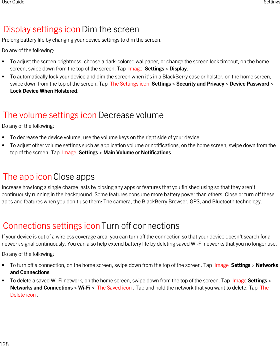 Display settings iconDim the screenProlong battery life by changing your device settings to dim the screen.Do any of the following:• To adjust the screen brightness, choose a dark-colored wallpaper, or change the screen lock timeout, on the home screen, swipe down from the top of the screen. Tap  Image  Settings &gt; Display.• To automatically lock your device and dim the screen when it&apos;s in a BlackBerry case or holster, on the home screen, swipe down from the top of the screen. Tap  The Settings icon  Settings &gt; Security and Privacy &gt; Device Password &gt; Lock Device When Holstered.The volume settings iconDecrease volumeDo any of the following:• To decrease the device volume, use the volume keys on the right side of your device.• To adjust other volume settings such as application volume or notifications, on the home screen, swipe down from the top of the screen. Tap  Image  Settings &gt; Main Volume or Notifications.The app iconClose appsIncrease how long a single charge lasts by closing any apps or features that you finished using so that they aren&apos;t continuously running in the background. Some features consume more battery power than others. Close or turn off these apps and features when you don&apos;t use them: The camera, the BlackBerry Browser, GPS, and Bluetooth technology.Connections settings iconTurn off connectionsIf your device is out of a wireless coverage area, you can turn off the connection so that your device doesn&apos;t search for a network signal continuously. You can also help extend battery life by deleting saved Wi-Fi networks that you no longer use.Do any of the following:• To turn off a connection, on the home screen, swipe down from the top of the screen. Tap  Image  Settings &gt; Networks and Connections.• To delete a saved Wi-Fi network, on the home screen, swipe down from the top of the screen. Tap  Image Settings &gt; Networks and Connections &gt; Wi-Fi &gt;  The Saved icon . Tap and hold the network that you want to delete. Tap  The Delete icon .User Guide Settings128