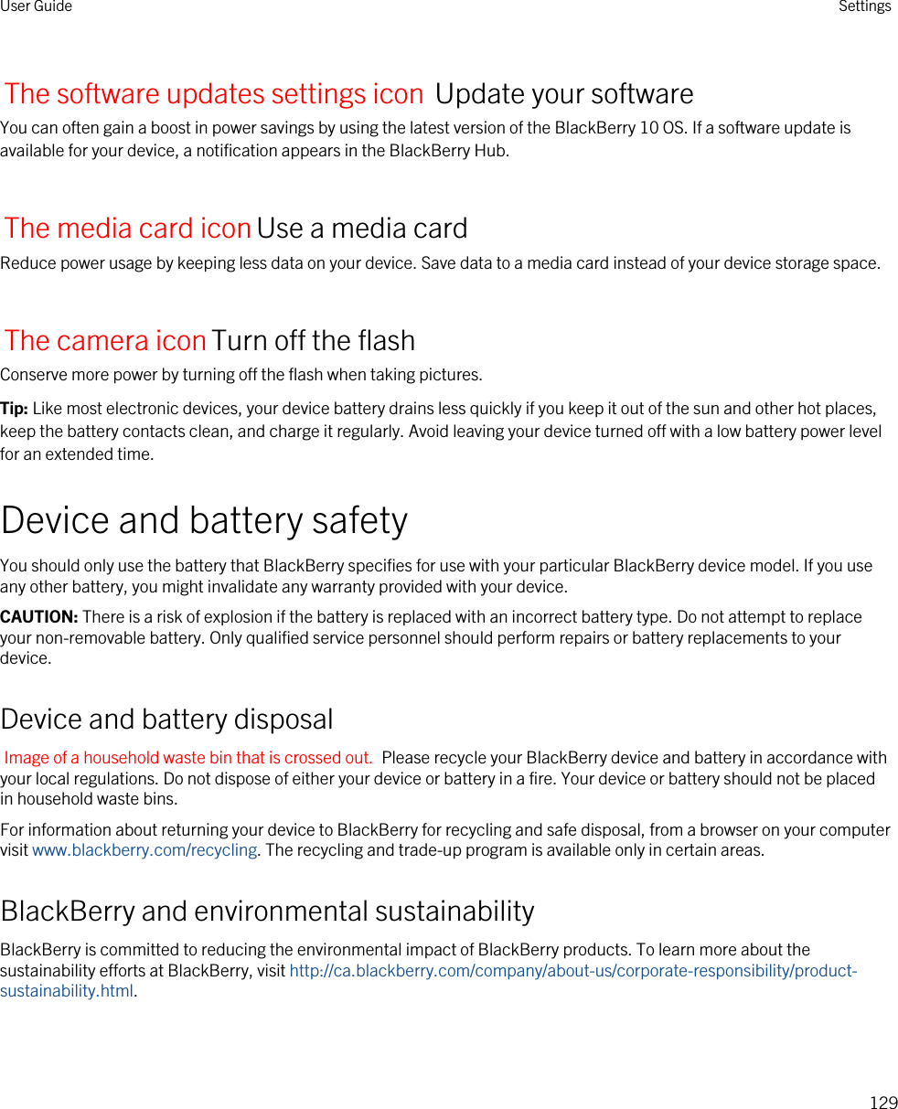 The software updates settings icon Update your softwareYou can often gain a boost in power savings by using the latest version of the BlackBerry 10 OS. If a software update is available for your device, a notification appears in the BlackBerry Hub.The media card iconUse a media cardReduce power usage by keeping less data on your device. Save data to a media card instead of your device storage space.The camera iconTurn off the flashConserve more power by turning off the flash when taking pictures.Tip: Like most electronic devices, your device battery drains less quickly if you keep it out of the sun and other hot places, keep the battery contacts clean, and charge it regularly. Avoid leaving your device turned off with a low battery power level for an extended time.Device and battery safetyYou should only use the battery that BlackBerry specifies for use with your particular BlackBerry device model. If you use any other battery, you might invalidate any warranty provided with your device.CAUTION: There is a risk of explosion if the battery is replaced with an incorrect battery type. Do not attempt to replace your non-removable battery. Only qualified service personnel should perform repairs or battery replacements to your device.Device and battery disposalImage of a household waste bin that is crossed out.  Please recycle your BlackBerry device and battery in accordance with your local regulations. Do not dispose of either your device or battery in a fire. Your device or battery should not be placed in household waste bins.For information about returning your device to BlackBerry for recycling and safe disposal, from a browser on your computer visit www.blackberry.com/recycling. The recycling and trade-up program is available only in certain areas.BlackBerry and environmental sustainabilityBlackBerry is committed to reducing the environmental impact of BlackBerry products. To learn more about the sustainability efforts at BlackBerry, visit http://ca.blackberry.com/company/about-us/corporate-responsibility/product-sustainability.html.User Guide Settings129