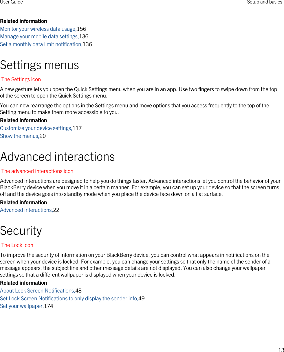 Related informationMonitor your wireless data usage,156Manage your mobile data settings,136Set a monthly data limit notification,136Settings menusThe Settings iconA new gesture lets you open the Quick Settings menu when you are in an app. Use two fingers to swipe down from the top of the screen to open the Quick Settings menu.You can now rearrange the options in the Settings menu and move options that you access frequently to the top of the Setting menu to make them more accessible to you.Related informationCustomize your device settings,117Show the menus,20Advanced interactionsThe advanced interactions iconAdvanced interactions are designed to help you do things faster. Advanced interactions let you control the behavior of your BlackBerry device when you move it in a certain manner. For example, you can set up your device so that the screen turns off and the device goes into standby mode when you place the device face down on a flat surface.Related informationAdvanced interactions,22SecurityThe Lock iconTo improve the security of information on your BlackBerry device, you can control what appears in notifications on the screen when your device is locked. For example, you can change your settings so that only the name of the sender of a message appears; the subject line and other message details are not displayed. You can also change your wallpaper settings so that a different wallpaper is displayed when your device is locked.Related informationAbout Lock Screen Notifications,48Set Lock Screen Notifications to only display the sender info,49Set your wallpaper,174User Guide Setup and basics13