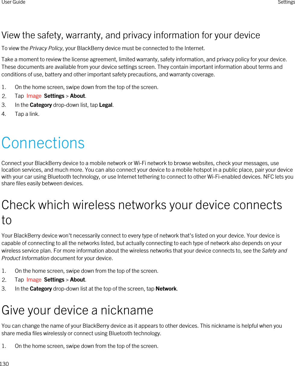 View the safety, warranty, and privacy information for your deviceTo view the Privacy Policy, your BlackBerry device must be connected to the Internet.Take a moment to review the license agreement, limited warranty, safety information, and privacy policy for your device. These documents are available from your device settings screen. They contain important information about terms and conditions of use, battery and other important safety precautions, and warranty coverage.1. On the home screen, swipe down from the top of the screen.2. Tap  Image  Settings &gt; About.3. In the Category drop-down list, tap Legal.4. Tap a link.ConnectionsConnect your BlackBerry device to a mobile network or Wi-Fi network to browse websites, check your messages, use location services, and much more. You can also connect your device to a mobile hotspot in a public place, pair your device with your car using Bluetooth technology, or use Internet tethering to connect to other Wi-Fi-enabled devices. NFC lets you share files easily between devices.Check which wireless networks your device connects toYour BlackBerry device won&apos;t necessarily connect to every type of network that&apos;s listed on your device. Your device is capable of connecting to all the networks listed, but actually connecting to each type of network also depends on your wireless service plan. For more information about the wireless networks that your device connects to, see the Safety and Product Information document for your device.1. On the home screen, swipe down from the top of the screen.2. Tap  Image  Settings &gt; About.3. In the Category drop-down list at the top of the screen, tap Network.Give your device a nicknameYou can change the name of your BlackBerry device as it appears to other devices. This nickname is helpful when you share media files wirelessly or connect using Bluetooth technology.1. On the home screen, swipe down from the top of the screen.User Guide Settings130