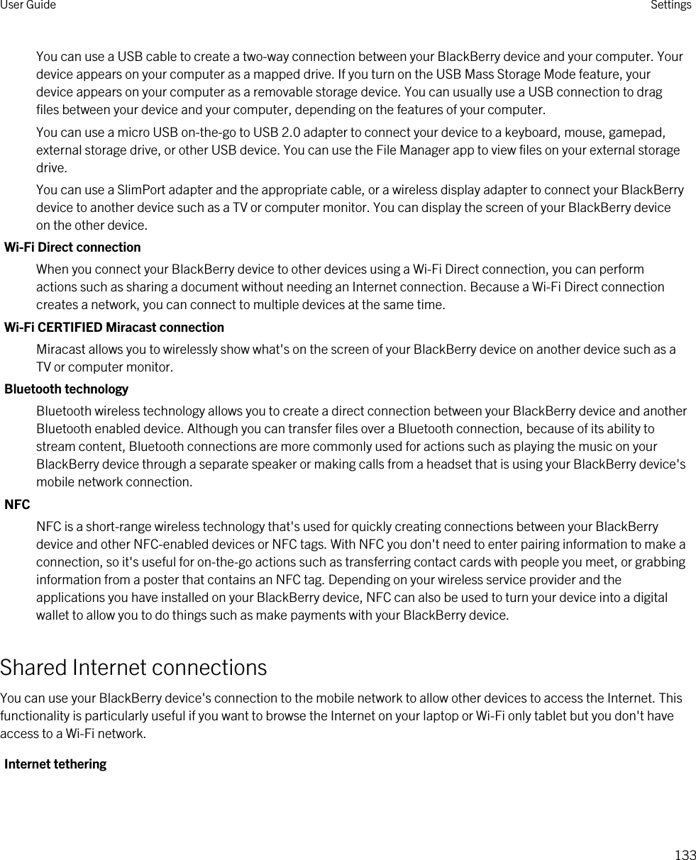 You can use a USB cable to create a two-way connection between your BlackBerry device and your computer. Your device appears on your computer as a mapped drive. If you turn on the USB Mass Storage Mode feature, your device appears on your computer as a removable storage device. You can usually use a USB connection to drag files between your device and your computer, depending on the features of your computer.You can use a micro USB on-the-go to USB 2.0 adapter to connect your device to a keyboard, mouse, gamepad, external storage drive, or other USB device. You can use the File Manager app to view files on your external storage drive.You can use a SlimPort adapter and the appropriate cable, or a wireless display adapter to connect your BlackBerry device to another device such as a TV or computer monitor. You can display the screen of your BlackBerry device on the other device.Wi-Fi Direct connectionWhen you connect your BlackBerry device to other devices using a Wi-Fi Direct connection, you can perform actions such as sharing a document without needing an Internet connection. Because a Wi-Fi Direct connection creates a network, you can connect to multiple devices at the same time.Wi-Fi CERTIFIED Miracast connectionMiracast allows you to wirelessly show what&apos;s on the screen of your BlackBerry device on another device such as a TV or computer monitor.Bluetooth technologyBluetooth wireless technology allows you to create a direct connection between your BlackBerry device and another Bluetooth enabled device. Although you can transfer files over a Bluetooth connection, because of its ability to stream content, Bluetooth connections are more commonly used for actions such as playing the music on your BlackBerry device through a separate speaker or making calls from a headset that is using your BlackBerry device&apos;s mobile network connection.NFCNFC is a short-range wireless technology that&apos;s used for quickly creating connections between your BlackBerry device and other NFC-enabled devices or NFC tags. With NFC you don&apos;t need to enter pairing information to make a connection, so it&apos;s useful for on-the-go actions such as transferring contact cards with people you meet, or grabbing information from a poster that contains an NFC tag. Depending on your wireless service provider and the applications you have installed on your BlackBerry device, NFC can also be used to turn your device into a digital wallet to allow you to do things such as make payments with your BlackBerry device.Shared Internet connectionsYou can use your BlackBerry device&apos;s connection to the mobile network to allow other devices to access the Internet. This functionality is particularly useful if you want to browse the Internet on your laptop or Wi-Fi only tablet but you don&apos;t have access to a Wi-Fi network.Internet tetheringUser Guide Settings133