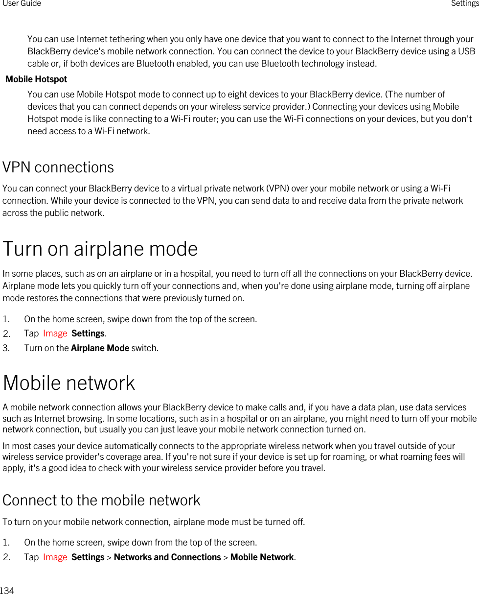 You can use Internet tethering when you only have one device that you want to connect to the Internet through your BlackBerry device&apos;s mobile network connection. You can connect the device to your BlackBerry device using a USB cable or, if both devices are Bluetooth enabled, you can use Bluetooth technology instead.Mobile HotspotYou can use Mobile Hotspot mode to connect up to eight devices to your BlackBerry device. (The number of devices that you can connect depends on your wireless service provider.) Connecting your devices using Mobile Hotspot mode is like connecting to a Wi-Fi router; you can use the Wi-Fi connections on your devices, but you don&apos;t need access to a Wi-Fi network.VPN connectionsYou can connect your BlackBerry device to a virtual private network (VPN) over your mobile network or using a Wi-Fi connection. While your device is connected to the VPN, you can send data to and receive data from the private network across the public network.Turn on airplane modeIn some places, such as on an airplane or in a hospital, you need to turn off all the connections on your BlackBerry device. Airplane mode lets you quickly turn off your connections and, when you&apos;re done using airplane mode, turning off airplane mode restores the connections that were previously turned on.1. On the home screen, swipe down from the top of the screen.2. Tap  Image  Settings.3. Turn on the Airplane Mode switch.Mobile networkA mobile network connection allows your BlackBerry device to make calls and, if you have a data plan, use data services such as Internet browsing. In some locations, such as in a hospital or on an airplane, you might need to turn off your mobile network connection, but usually you can just leave your mobile network connection turned on.In most cases your device automatically connects to the appropriate wireless network when you travel outside of your wireless service provider&apos;s coverage area. If you&apos;re not sure if your device is set up for roaming, or what roaming fees will apply, it&apos;s a good idea to check with your wireless service provider before you travel.Connect to the mobile networkTo turn on your mobile network connection, airplane mode must be turned off.1. On the home screen, swipe down from the top of the screen.2. Tap  Image  Settings &gt; Networks and Connections &gt; Mobile Network.User Guide Settings134