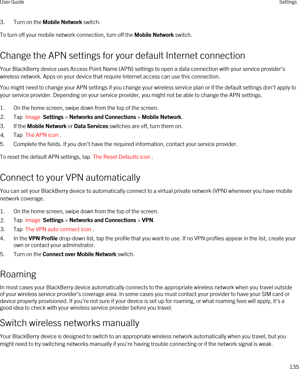 3. Turn on the Mobile Network switch.To turn off your mobile network connection, turn off the Mobile Network switch.Change the APN settings for your default Internet connectionYour BlackBerry device uses Access Point Name (APN) settings to open a data connection with your service provider&apos;s wireless network. Apps on your device that require Internet access can use this connection.You might need to change your APN settings if you change your wireless service plan or if the default settings don&apos;t apply to your service provider. Depending on your service provider, you might not be able to change the APN settings.1. On the home screen, swipe down from the top of the screen.2. Tap  Image  Settings &gt; Networks and Connections &gt; Mobile Network.3. If the Mobile Network or Data Services switches are off, turn them on.4. Tap  The APN icon .5. Complete the fields. If you don&apos;t have the required information, contact your service provider.To reset the default APN settings, tap  The Reset Defaults icon .Connect to your VPN automaticallyYou can set your BlackBerry device to automatically connect to a virtual private network (VPN) whenever you have mobile network coverage.1. On the home screen, swipe down from the top of the screen.2. Tap  Image  Settings &gt; Networks and Connections &gt; VPN.3. Tap  The VPN auto connect icon .4. In the VPN Profile drop-down list, tap the profile that you want to use. If no VPN profiles appear in the list, create your own or contact your adminstrator.5. Turn on the Connect over Mobile Network switch.RoamingIn most cases your BlackBerry device automatically connects to the appropriate wireless network when you travel outside of your wireless service provider&apos;s coverage area. In some cases you must contact your provider to have your SIM card or device properly provisioned. If you&apos;re not sure if your device is set up for roaming, or what roaming fees will apply, it&apos;s a good idea to check with your wireless service provider before you travel.Switch wireless networks manuallyYour BlackBerry device is designed to switch to an appropriate wireless network automatically when you travel, but you might need to try switching networks manually if you&apos;re having trouble connecting or if the network signal is weak.User Guide Settings135