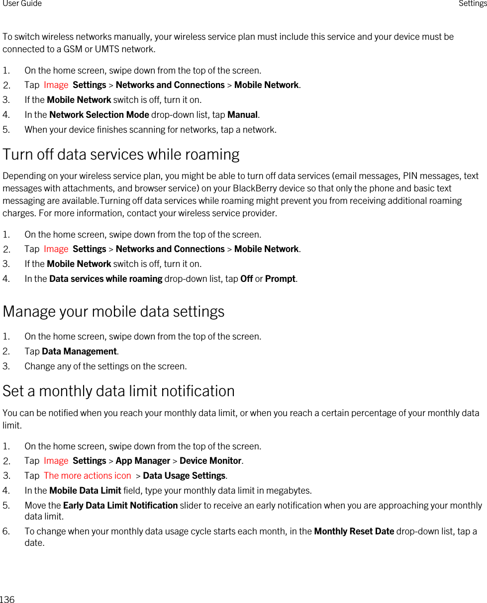 To switch wireless networks manually, your wireless service plan must include this service and your device must be connected to a GSM or UMTS network.1. On the home screen, swipe down from the top of the screen.2. Tap  Image  Settings &gt; Networks and Connections &gt; Mobile Network.3. If the Mobile Network switch is off, turn it on.4. In the Network Selection Mode drop-down list, tap Manual.5. When your device finishes scanning for networks, tap a network.Turn off data services while roamingDepending on your wireless service plan, you might be able to turn off data services (email messages, PIN messages, text messages with attachments, and browser service) on your BlackBerry device so that only the phone and basic text messaging are available.Turning off data services while roaming might prevent you from receiving additional roaming charges. For more information, contact your wireless service provider.1. On the home screen, swipe down from the top of the screen.2. Tap  Image  Settings &gt; Networks and Connections &gt; Mobile Network.3. If the Mobile Network switch is off, turn it on.4. In the Data services while roaming drop-down list, tap Off or Prompt.Manage your mobile data settings1. On the home screen, swipe down from the top of the screen.2. Tap Data Management.3. Change any of the settings on the screen.Set a monthly data limit notificationYou can be notified when you reach your monthly data limit, or when you reach a certain percentage of your monthly data limit.1. On the home screen, swipe down from the top of the screen.2. Tap  Image  Settings &gt; App Manager &gt; Device Monitor.3. Tap  The more actions icon  &gt; Data Usage Settings.4. In the Mobile Data Limit field, type your monthly data limit in megabytes.5. Move the Early Data Limit Notification slider to receive an early notification when you are approaching your monthly data limit.6. To change when your monthly data usage cycle starts each month, in the Monthly Reset Date drop-down list, tap a date.User Guide Settings136