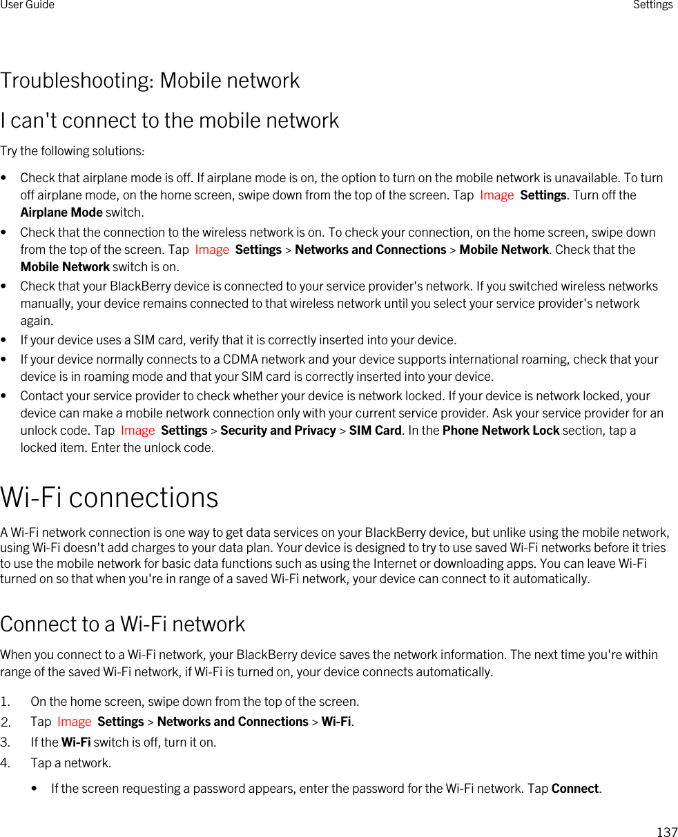 Troubleshooting: Mobile networkI can&apos;t connect to the mobile networkTry the following solutions:• Check that airplane mode is off. If airplane mode is on, the option to turn on the mobile network is unavailable. To turn off airplane mode, on the home screen, swipe down from the top of the screen. Tap  Image  Settings. Turn off the Airplane Mode switch.• Check that the connection to the wireless network is on. To check your connection, on the home screen, swipe down from the top of the screen. Tap  Image  Settings &gt; Networks and Connections &gt; Mobile Network. Check that the Mobile Network switch is on.• Check that your BlackBerry device is connected to your service provider&apos;s network. If you switched wireless networks manually, your device remains connected to that wireless network until you select your service provider&apos;s network again.• If your device uses a SIM card, verify that it is correctly inserted into your device.• If your device normally connects to a CDMA network and your device supports international roaming, check that your device is in roaming mode and that your SIM card is correctly inserted into your device.• Contact your service provider to check whether your device is network locked. If your device is network locked, your device can make a mobile network connection only with your current service provider. Ask your service provider for an unlock code. Tap  Image  Settings &gt; Security and Privacy &gt; SIM Card. In the Phone Network Lock section, tap a locked item. Enter the unlock code.Wi-Fi connectionsA Wi-Fi network connection is one way to get data services on your BlackBerry device, but unlike using the mobile network, using Wi-Fi doesn&apos;t add charges to your data plan. Your device is designed to try to use saved Wi-Fi networks before it tries to use the mobile network for basic data functions such as using the Internet or downloading apps. You can leave Wi-Fi turned on so that when you&apos;re in range of a saved Wi-Fi network, your device can connect to it automatically.Connect to a Wi-Fi networkWhen you connect to a Wi-Fi network, your BlackBerry device saves the network information. The next time you&apos;re within range of the saved Wi-Fi network, if Wi-Fi is turned on, your device connects automatically.1. On the home screen, swipe down from the top of the screen.2. Tap  Image  Settings &gt; Networks and Connections &gt; Wi-Fi.3. If the Wi-Fi switch is off, turn it on.4. Tap a network.• If the screen requesting a password appears, enter the password for the Wi-Fi network. Tap Connect.User Guide Settings137