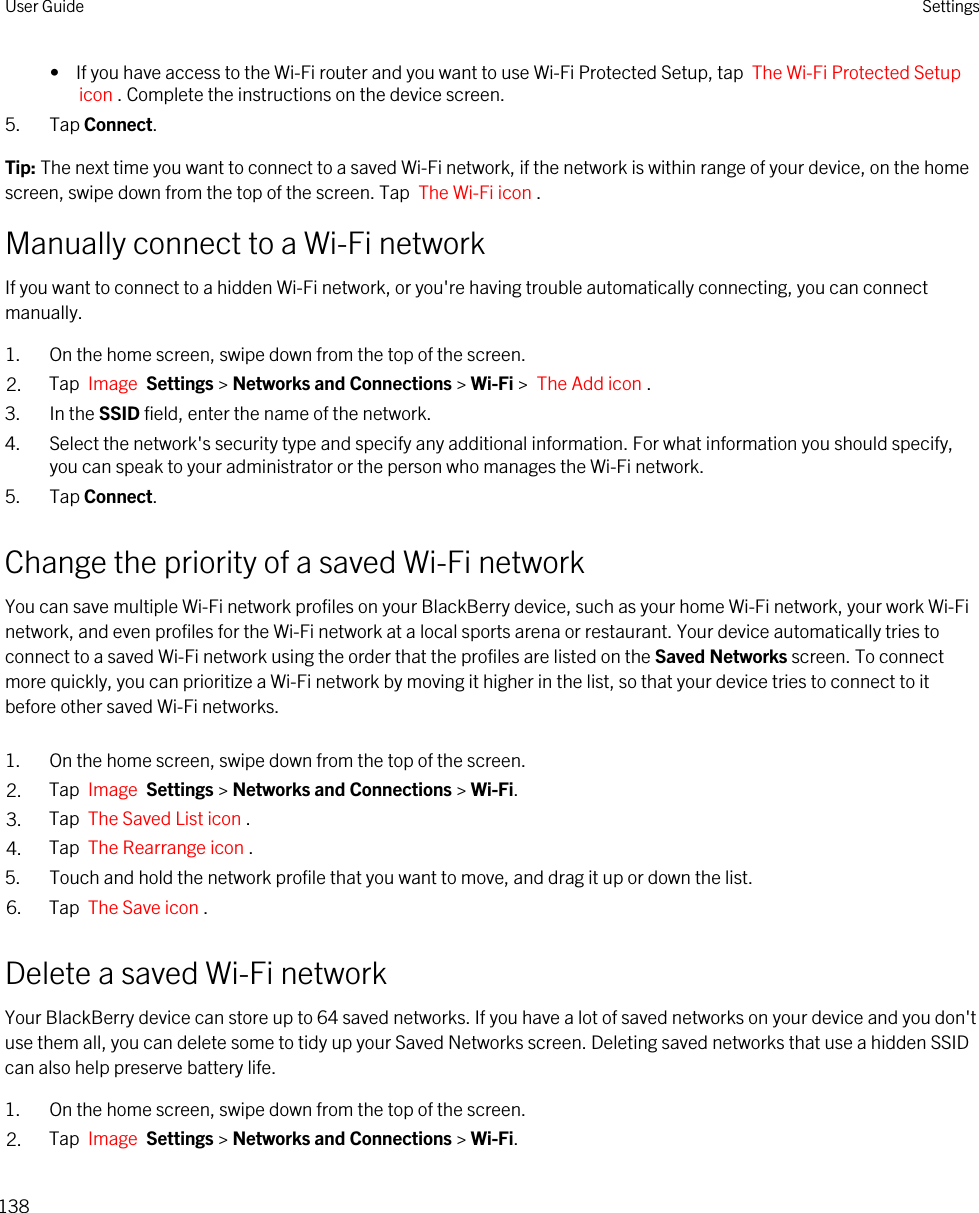 •  If you have access to the Wi-Fi router and you want to use Wi-Fi Protected Setup, tap  The Wi-Fi Protected Setup icon . Complete the instructions on the device screen.5. Tap Connect.Tip: The next time you want to connect to a saved Wi-Fi network, if the network is within range of your device, on the home screen, swipe down from the top of the screen. Tap  The Wi-Fi icon .Manually connect to a Wi-Fi networkIf you want to connect to a hidden Wi-Fi network, or you&apos;re having trouble automatically connecting, you can connect manually.1. On the home screen, swipe down from the top of the screen.2. Tap  Image  Settings &gt; Networks and Connections &gt; Wi-Fi &gt;  The Add icon .3. In the SSID field, enter the name of the network.4. Select the network&apos;s security type and specify any additional information. For what information you should specify, you can speak to your administrator or the person who manages the Wi-Fi network.5. Tap Connect.Change the priority of a saved Wi-Fi networkYou can save multiple Wi-Fi network profiles on your BlackBerry device, such as your home Wi-Fi network, your work Wi-Fi network, and even profiles for the Wi-Fi network at a local sports arena or restaurant. Your device automatically tries to connect to a saved Wi-Fi network using the order that the profiles are listed on the Saved Networks screen. To connect more quickly, you can prioritize a Wi-Fi network by moving it higher in the list, so that your device tries to connect to it before other saved Wi-Fi networks.1. On the home screen, swipe down from the top of the screen.2. Tap  Image  Settings &gt; Networks and Connections &gt; Wi-Fi.3. Tap  The Saved List icon .4. Tap  The Rearrange icon .5. Touch and hold the network profile that you want to move, and drag it up or down the list.6. Tap  The Save icon . Delete a saved Wi-Fi networkYour BlackBerry device can store up to 64 saved networks. If you have a lot of saved networks on your device and you don&apos;t use them all, you can delete some to tidy up your Saved Networks screen. Deleting saved networks that use a hidden SSID can also help preserve battery life.1. On the home screen, swipe down from the top of the screen.2. Tap  Image  Settings &gt; Networks and Connections &gt; Wi-Fi.User Guide Settings138