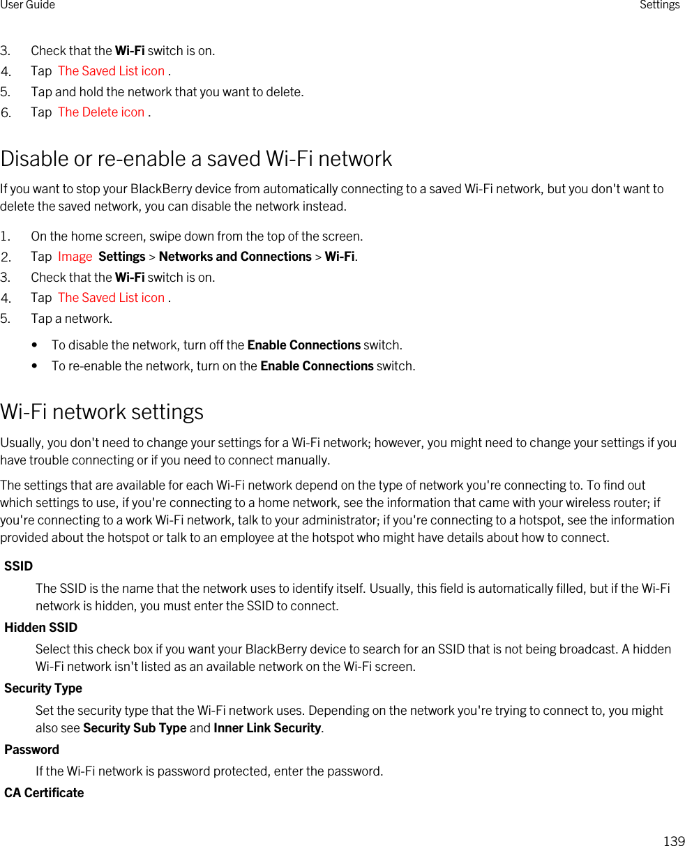 3. Check that the Wi-Fi switch is on.4. Tap  The Saved List icon . 5. Tap and hold the network that you want to delete.6. Tap  The Delete icon .Disable or re-enable a saved Wi-Fi networkIf you want to stop your BlackBerry device from automatically connecting to a saved Wi-Fi network, but you don&apos;t want to delete the saved network, you can disable the network instead.1. On the home screen, swipe down from the top of the screen.2. Tap  Image  Settings &gt; Networks and Connections &gt; Wi-Fi.3. Check that the Wi-Fi switch is on.4. Tap  The Saved List icon .5. Tap a network.• To disable the network, turn off the Enable Connections switch.• To re-enable the network, turn on the Enable Connections switch.Wi-Fi network settingsUsually, you don&apos;t need to change your settings for a Wi-Fi network; however, you might need to change your settings if you have trouble connecting or if you need to connect manually.The settings that are available for each Wi-Fi network depend on the type of network you&apos;re connecting to. To find out which settings to use, if you&apos;re connecting to a home network, see the information that came with your wireless router; if you&apos;re connecting to a work Wi-Fi network, talk to your administrator; if you&apos;re connecting to a hotspot, see the information provided about the hotspot or talk to an employee at the hotspot who might have details about how to connect.SSIDThe SSID is the name that the network uses to identify itself. Usually, this field is automatically filled, but if the Wi-Fi network is hidden, you must enter the SSID to connect.Hidden SSIDSelect this check box if you want your BlackBerry device to search for an SSID that is not being broadcast. A hidden Wi-Fi network isn&apos;t listed as an available network on the Wi-Fi screen.Security TypeSet the security type that the Wi-Fi network uses. Depending on the network you&apos;re trying to connect to, you might also see Security Sub Type and Inner Link Security.PasswordIf the Wi-Fi network is password protected, enter the password.CA CertificateUser Guide Settings139