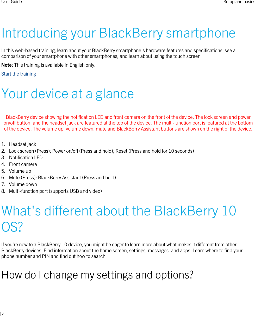 Introducing your BlackBerry smartphoneIn this web-based training, learn about your BlackBerry smartphone&apos;s hardware features and specifications, see a comparison of your smartphone with other smartphones, and learn about using the touch screen.Note: This training is available in English only.Start the trainingYour device at a glance BlackBerry device showing the notification LED and front camera on the front of the device. The lock screen and power on/off button, and the headset jack are featured at the top of the device. The multi-function port is featured at the bottom of the device. The volume up, volume down, mute and BlackBerry Assistant buttons are shown on the right of the device. 1. Headset jack2. Lock screen (Press); Power on/off (Press and hold); Reset (Press and hold for 10 seconds)3. Notification LED4. Front camera5. Volume up6. Mute (Press); BlackBerry Assistant (Press and hold)7. Volume down8. Multi-function port (supports USB and video)What&apos;s different about the BlackBerry 10 OS?If you&apos;re new to a BlackBerry 10 device, you might be eager to learn more about what makes it different from other BlackBerry devices. Find information about the home screen, settings, messages, and apps. Learn where to find your phone number and PIN and find out how to search.How do I change my settings and options?User Guide Setup and basics14