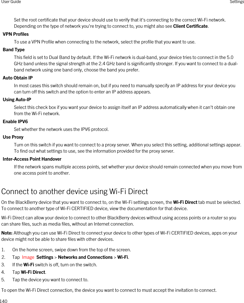 Set the root certificate that your device should use to verify that it&apos;s connecting to the correct Wi-Fi network. Depending on the type of network you&apos;re trying to connect to, you might also see Client Certificate.VPN ProfilesTo use a VPN Profile when connecting to the network, select the profile that you want to use.Band TypeThis field is set to Dual Band by default. If the Wi-Fi network is dual-band, your device tries to connect in the 5.0 GHz band unless the signal strength at the 2.4 GHz band is significantly stronger. If you want to connect to a dual-band network using one band only, choose the band you prefer.Auto Obtain IPIn most cases this switch should remain on, but if you need to manually specify an IP address for your device you can turn off this switch and the option to enter an IP address appears.Using Auto-IPSelect this check box if you want your device to assign itself an IP address automatically when it can&apos;t obtain one from the Wi-Fi network.Enable IPV6Set whether the network uses the IPV6 protocol.Use ProxyTurn on this switch if you want to connect to a proxy server. When you select this setting, additional settings appear. To find out what settings to use, see the information provided for the proxy server.Inter-Access Point HandoverIf the network spans multiple access points, set whether your device should remain connected when you move from one access point to another.Connect to another device using Wi-Fi DirectOn the BlackBerry device that you want to connect to, on the Wi-Fi settings screen, the Wi-Fi Direct tab must be selected. To connect to another type of Wi-Fi CERTIFIED device, view the documentation for that device.Wi-Fi Direct can allow your device to connect to other BlackBerry devices without using access points or a router so you can share files, such as media files, without an Internet connection.Note: Although you can use Wi-Fi Direct to connect your device to other types of Wi-Fi CERTIFIED devices, apps on your device might not be able to share files with other devices.1. On the home screen, swipe down from the top of the screen.2. Tap  Image  Settings &gt; Networks and Connections &gt; Wi-Fi. 3. If the Wi-Fi switch is off, turn on the switch.4. Tap Wi-Fi Direct.5. Tap the device you want to connect to.To open the Wi-Fi Direct connection, the device you want to connect to must accept the invitation to connect.User Guide Settings140