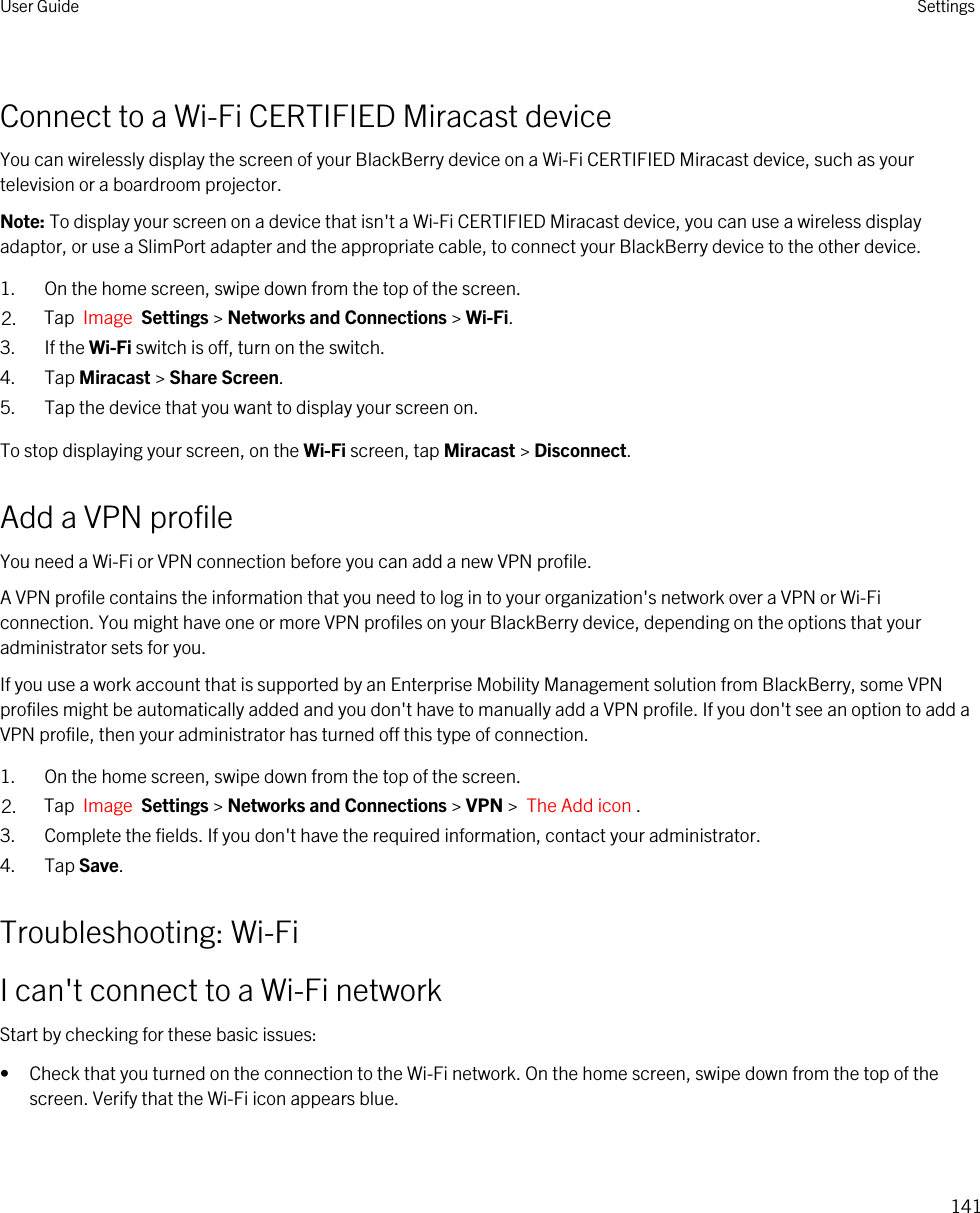 Connect to a Wi-Fi CERTIFIED Miracast deviceYou can wirelessly display the screen of your BlackBerry device on a Wi-Fi CERTIFIED Miracast device, such as your television or a boardroom projector.Note: To display your screen on a device that isn&apos;t a Wi-Fi CERTIFIED Miracast device, you can use a wireless display adaptor, or use a SlimPort adapter and the appropriate cable, to connect your BlackBerry device to the other device.1. On the home screen, swipe down from the top of the screen.2. Tap  Image  Settings &gt; Networks and Connections &gt; Wi-Fi. 3. If the Wi-Fi switch is off, turn on the switch.4. Tap Miracast &gt; Share Screen.5. Tap the device that you want to display your screen on.To stop displaying your screen, on the Wi-Fi screen, tap Miracast &gt; Disconnect.Add a VPN profileYou need a Wi-Fi or VPN connection before you can add a new VPN profile.A VPN profile contains the information that you need to log in to your organization&apos;s network over a VPN or Wi-Fi connection. You might have one or more VPN profiles on your BlackBerry device, depending on the options that your administrator sets for you.If you use a work account that is supported by an Enterprise Mobility Management solution from BlackBerry, some VPN profiles might be automatically added and you don&apos;t have to manually add a VPN profile. If you don&apos;t see an option to add a VPN profile, then your administrator has turned off this type of connection.1. On the home screen, swipe down from the top of the screen.2. Tap  Image  Settings &gt; Networks and Connections &gt; VPN &gt;  The Add icon .3. Complete the fields. If you don&apos;t have the required information, contact your administrator.4. Tap Save.Troubleshooting: Wi-FiI can&apos;t connect to a Wi-Fi networkStart by checking for these basic issues:• Check that you turned on the connection to the Wi-Fi network. On the home screen, swipe down from the top of the screen. Verify that the Wi-Fi icon appears blue.User Guide Settings141