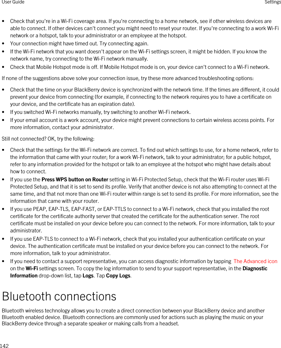 • Check that you&apos;re in a Wi-Fi coverage area. If you&apos;re connecting to a home network, see if other wireless devices are able to connect. If other devices can&apos;t connect you might need to reset your router. If you&apos;re connecting to a work Wi-Fi network or a hotspot, talk to your administrator or an employee at the hotspot.• Your connection might have timed out. Try connecting again.• If the Wi-Fi network that you want doesn&apos;t appear on the Wi-Fi settings screen, it might be hidden. If you know the network name, try connecting to the Wi-Fi network manually.• Check that Mobile Hotspot mode is off. If Mobile Hotspot mode is on, your device can&apos;t connect to a Wi-Fi network.If none of the suggestions above solve your connection issue, try these more advanced troubleshooting options:• Check that the time on your BlackBerry device is synchronized with the network time. If the times are different, it could prevent your device from connecting (for example, if connecting to the network requires you to have a certificate on your device, and the certificate has an expiration date).• If you switched Wi-Fi networks manually, try switching to another Wi-Fi network.• If your email account is a work account, your device might prevent connections to certain wireless access points. For more information, contact your administrator.Still not connected? OK, try the following:• Check that the settings for the Wi-Fi network are correct. To find out which settings to use, for a home network, refer to the information that came with your router; for a work Wi-Fi network, talk to your administrator; for a public hotspot, refer to any information provided for the hotspot or talk to an employee at the hotspot who might have details about how to connect.• If you use the Press WPS button on Router setting in Wi-Fi Protected Setup, check that the Wi-Fi router uses Wi-Fi Protected Setup, and that it is set to send its profile. Verify that another device is not also attempting to connect at the same time, and that not more than one Wi-Fi router within range is set to send its profile. For more information, see the information that came with your router.• If you use PEAP, EAP-TLS, EAP-FAST, or EAP-TTLS to connect to a Wi-Fi network, check that you installed the root certificate for the certificate authority server that created the certificate for the authentication server. The root certificate must be installed on your device before you can connect to the network. For more information, talk to your administrator.• If you use EAP-TLS to connect to a Wi-Fi network, check that you installed your authentication certificate on your device. The authentication certificate must be installed on your device before you can connect to the network. For more information, talk to your administrator.• If you need to contact a support representative, you can access diagnostic information by tapping  The Advanced icon on the Wi-Fi settings screen. To copy the log information to send to your support representative, in the Diagnostic Information drop-down list, tap Logs. Tap Copy Logs.Bluetooth connectionsBluetooth wireless technology allows you to create a direct connection between your BlackBerry device and another Bluetooth enabled device. Bluetooth connections are commonly used for actions such as playing the music on your BlackBerry device through a separate speaker or making calls from a headset.User Guide Settings142